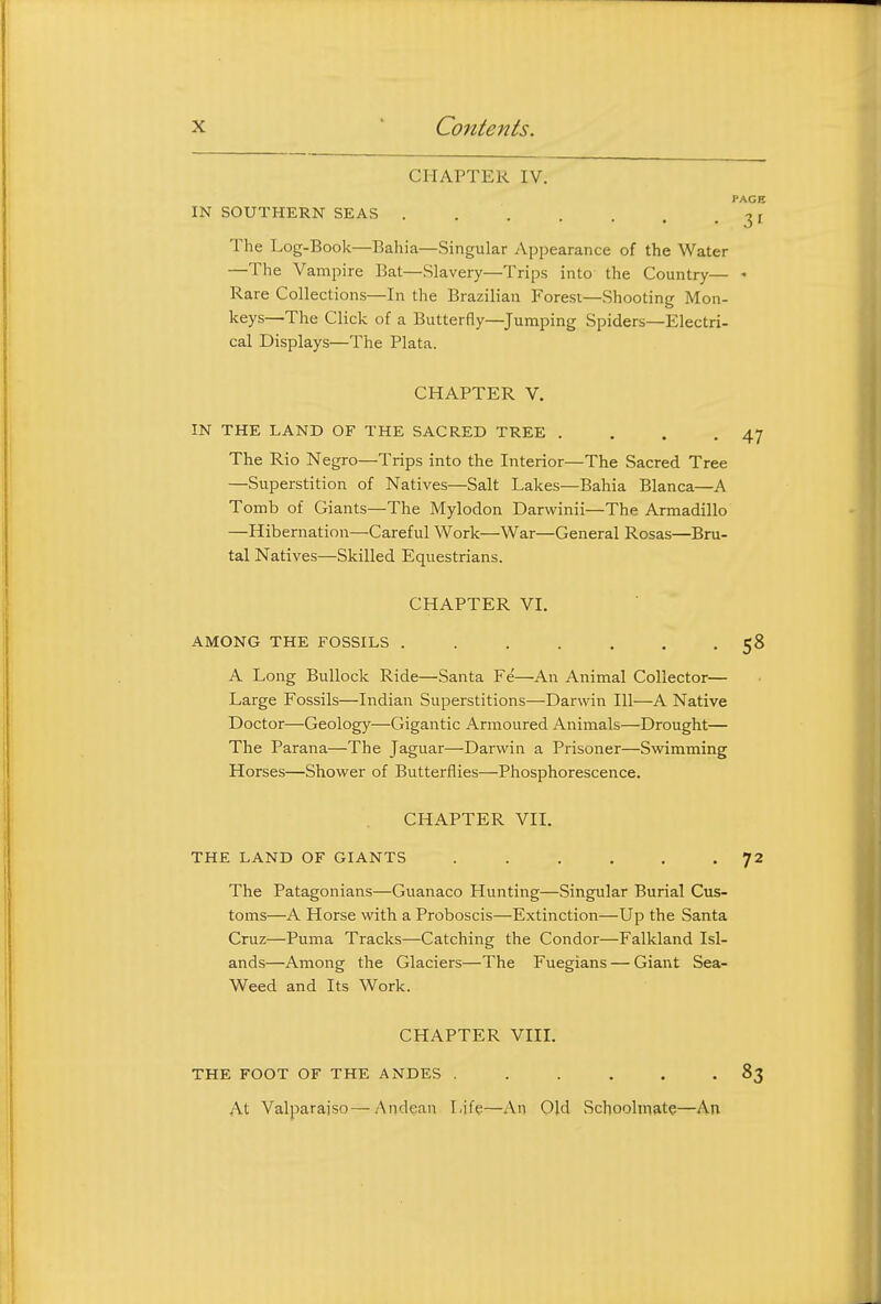 CHAPTER IV. PACE IN SOUTHERN SEAS I The Log-Book—Bahia—Singular Appearance of the Water —The Vampire Bat—Slavery—Trips into the Country— - Rare Collections—In the Brazilian Forest—Shooting Mon- keys—The Click of a Butterfly—Jumping Spiders—Electri- cal Displays—The Plata. CHAPTER V. IN THE LAND OF THE SACRED TREE . . . -47 The Rio Negro—Trips into the Interior—The Sacred Tree —Superstition of Natives—Salt Lakes—Bahia Blanca—A Tomb of Giants—The Mylodon Darwinii—The Armadillo —Hibernation—Careful Work—War—General Rosas—Bru- tal Natives—Skilled Equestrians. CHAPTER VI. AMONG THE FOSSILS 58 A Long Bullock Ride—Santa Fe—An Animal Collector— Large Fossils—Indian Superstitions—Darwin 111—A Native Doctor—Geology—Gigantic Armoured Animals—Drought— The Parana—The Jaguar—Darwin a Prisoner—Swimming Horses—Shower of Butterflies—Phosphorescence. CHAPTER VII. THE LAND OF GIANTS ...... 72 The Patagonians—Guanaco Hunting—Singular Burial Cus- toms—A Horse with a Proboscis—Extinction—Up the Santa Cruz—Puma Tracks—Catching the Condor—Falkland Isl- ands—Among the Glaciers—The Fuegians — Giant Sea- Weed and Its Work. CHAPTER VIIL THE FOOT OF THE ANDES ...... 83 At Valparaiso—/\ndean Life—An Old Schoolmate—An