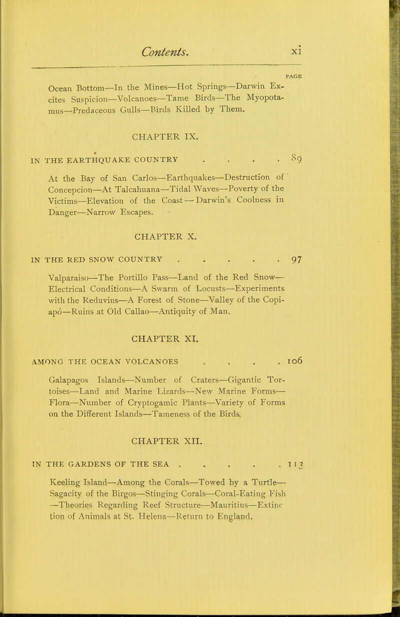 Ocean Bottom—In the Mines—Hot Springs—Darwin Ex- cites Suspicion—Volcanoes—Tame Birds—The Myopota- mus—Predaceous Gulls—Birds Killed by Them. CHAPTER IX. IN THE EARTHQUAKE COUNTRY . . . • '^9 At the Bay of San Carlos—Earthquakes—Destruction of Concepcion—At Talcahuana—Tidal Waves—Poverty of the Victims—Elevation of the Coast — Darwin's Coolness in Danger—Narrow Escapes. CHAPTER X. IN THE RED SNOW COUNTRY . . . . -97 Valparaiso—The Portillo Pass—Land of the Red Snow— Electrical Conditions—A Swarm of Locusts—Experiments with the Reduvius—A Forest of Stone—Valley of the Copi- apo—Ruins at Old Callao—Antiquity of Man. CHAPTER XL AMONG THE OCEAN VOLCANOES . . . . Io6 Galapagos Islands—Number of Craters—Gigantic Tor- toises—Land and Marine Lizards—New Marine Forms— Flora—Number of Cryptogamic Plants—Variety of Forms on the Different Islands—Tameness of the Birds. CHAPTER XII. IN THE GARDENS OF THE SEA . . . . • ^ '3 Keeling Island—Among the Corals—Towed by a Turtle— Sagacity of the Birgos—Stinging Corals—Coral-Eating Fish —Theories Regarding Reef Structure—Mauritius—Extinc tipn of Animals at St. Helena—Return to England,