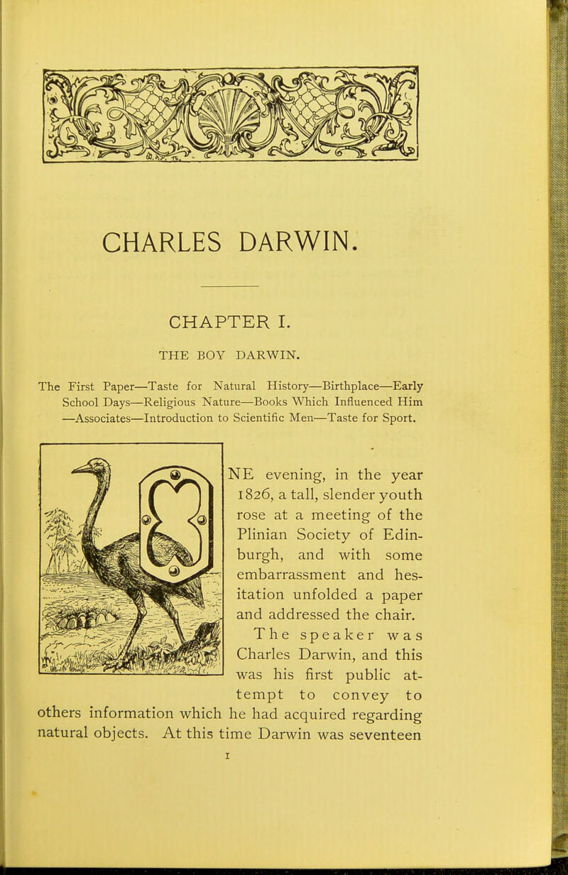 CHARLES DARWIN. CHAPTER I. THE BOY DARWIN. The First Paper—Taste for Natural History—Birthplace—Early School Days—Religious Nature—Books Which Influenced Him —Associates—Introduction to Scientific Men—Taste for Sport. NE evening, in the year 1826, a tall, slender youth rose at a meeting of the Plinian Society of Edin- burgh, and with some embarrassment and hes- itation unfolded a paper and addressed the chair. The speaker was Charles Darwin, and this was his first public at- tempt to convey to others information which he had acquired regarding natural objects. At this time Darwin was seventeen