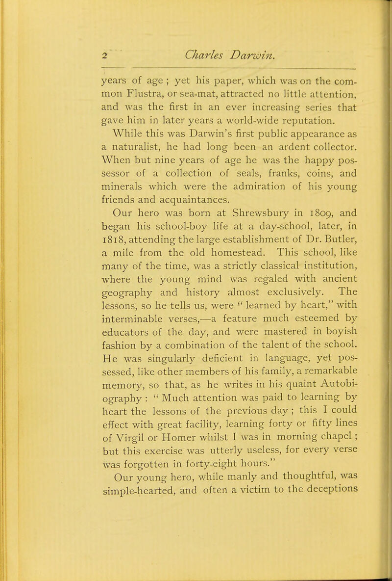 years of age ; yet his paper, which was on the com- mon Flustra, or sea-mat, attracted no Httle attention, and M^as the first in an ever increasing series that gave him in later years a world-wide reputation. While this was Darwin's first public appearance as a naturalist, he had long been an ardent collector. When but nine years of age he was the happy pos- sessor of a collection of seals, franks, coins, and minerals which were the admiration of his young friends and acquaintances. Our hero was born at Shrewsbury in 1809, and began his school-boy life at a day-school, later, in 1818, attending the large establishment of Dr. Butler, a mile from the old homestead. This school, like many of the time, was a strictly classical institution, where the young mind was regaled with ancient geography and history almost exclusively. The lessons, so he tells us, were learned by heart, with interminable verses,—a feature much esteemed by educators of the day, and were mastered in boyish fashion by a combination of the talent of the school. He was singularly deficient in language, yet pos- sessed, like other members of his family, a remarkable memory, so that, as he writes in his quaint Autobi- ography :  Much attention was paid to learning by heart the lessons of the previous day ; this I could effect with great facility, learning forty or fifty lines of Virgil or Homer whilst I was in morning chapel; but this exercise was utterly useless, for every verse was forgotten in forty-eight hours. Our young hero, while manly and thoughtful, was simple-hearted, and often a victim to the deceptions