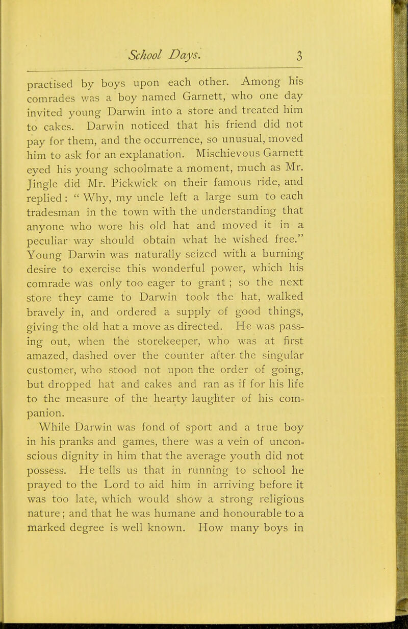 practised by boys upon each other. Among his comrades was a boy named Garnett, who one day invited young Darwin into a store and treated him to cakes. Darwin noticed that his friend did not pay for them, and the occurrence, so unusual, moved him to ask for an explanation. Mischievous Garnett eyed his young schoolmate a moment, much as Mr. Jingle did Mr. Pickwick on their famous ride, and replied :  Why, my uncle left a large sum to each tradesman in the town with the understanding that anyone who wore his old hat and moved it in a pecuhar way should obtain what he wished free. Young Darwin was naturally seized with a burning desire to exercise this wonderful power, which his comrade was only too eager to grant ; so the next store they came to Darwin took the hat, walked bravely in, and ordered a supply of good things, giving the old hat a move as directed. He was pass- ing out, when the storekeeper, Avho was at first amazed, dashed over the counter after the singular customer, who stood not upon the order of going, but dropped hat and cakes and ran as if for his life to the measure of the hearty laughter of his com- panion. While Darwin was fond of sport and a true boy in his pranks and games, there was a vein of uncon- scious dignity in him that the average youth did not possess. He tells us that in running to school he prayed to the Lord to aid him in arriving before it was too late, which would show a strong religious nature; and that he was humane and honourable to a marked degree is well known. How many boys in