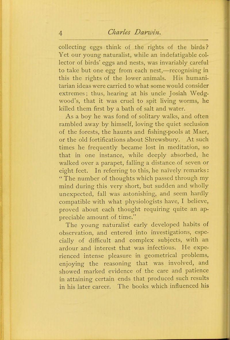 collecting eggs think of the rights of the birds ? Yet our young naturalist, while an indefatigable col- lector of birds' eggs and nests, was invariably careful to take but one egg from each nest,—recognising in this the rights of the lower animals. His humani- tarian ideas were carried to what some would consider extremes; thus, hearing at his uncle Josiah Wedg- wood's, that it was cruel to spit living worms, he killed them first by a bath of salt and water. As a boy he was fond of solitary walks, and often rambled away by himself, loving the quiet seclusion of the forests, the haunts and fishing-pools at Maer, or the old fortifications about Shrewsbury. At such times he frequently became lost in meditation, so that in one instance, while deeply absorbed, he walked over a parapet, falling a distance of seven or eight feet. In referring to this, he naively remarks:  The number of thoughts which passed through my mind during this very short, but sudden and wholly unexpected, fall was astonishing, and seem hardly compatible with what physiologists have, I believe, proved about each thought requiring quite an ap- preciable amount of time. The young naturalist early developed habits of observation, and entered into investigations, espe- cially of difficult and complex subjects, with an ardour and interest that was infectious. He expe- rienced intense pleasure in geometrical problems, enjoying the reasoning that was involved, and showed marked evidence of the care and patience in attaining certain ends that produced such results in his later career. The books which influenced his