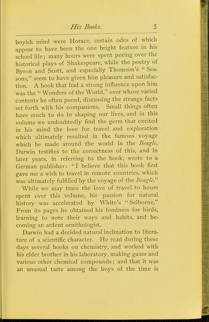 boyish mind were Horace, certain odes of which appear to have been the one bright feature in his school hfe; many hours were spent poring over the historical plays of Shakespeare, while the poetry of Byron and Scott, and especially Thomson's  Sea- sons, seem to have given him pleasure and satisfac- tion. A book that had a strong influence upon him was the  Wonders of the World, over whose varied contents he often pored, discussing the strange facts set forth with his companions. Small things often have much to do in shaping our lives, and in this volume we undoubtedly find the germ that excited in his mind the love for travel and exploration which ultimately resulted in the famous voyage which he made around the world in the Beagle. Darwin testifies to the correctness of this, and in later years, in referring to the book, wrote to a German publisher: I believe that this book first gave me a wish to travel in remote countries, which was ultimately fulfilled by the voyage of the Beagled While we may trace the love of travel to hours spent over this volume, his passion for natural history was accelerated by White's  Selborne. From its pages he obtained his fondness for birds, learning to note their ways and habits, and be- coming an ardent ornithologist. Darwin had a decided natural inclination to litera- ture of a scientific character. He read during these days several books on chemistry, and worked with his elder brother in his laboratory, making gases and various other chemical compounds ; and that it was an unusual taste among the boys of the time is