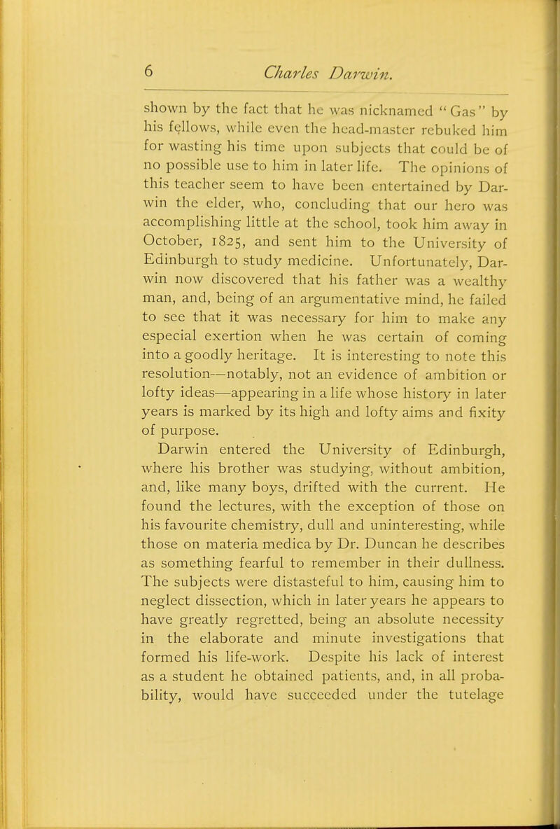 shown by the fact that he was nicknamed  Gas by his fellows, while even the head-master rebuked him for wasting his time upon subjects that could be of no possible use to him in later life. The opinions of this teacher seem to have been entertained by Dar- win the elder, who, concluding that our hero was accomplishing little at the school, took him away in October, 1825, and sent him to the University of Edinburgh to study medicine. Unfortunately, Dar- win now discovered that his father was a wealthy man, and, being of an argumentative mind, he failed to see that it was necessary for him to make any especial exertion when he was certain of coming into a goodly heritage. It is interesting to note this resolution—notably, not an evidence of ambition or lofty ideas—appearing in a life whose history in later years is marked by its high and lofty aims and fixity of purpose. Darwin entered the University of Edinburgh, where his brother was studying, without ambition, and, like many boys, drifted with the current. He found the lectures, with the exception of those on his favourite chemistry, dull and uninteresting, while those on materia medica by Dr. Duncan he describes as something fearful to remember in their dullness. The subjects were distasteful to him, causing him to neglect dissection, which in later years he appears to have greatly regretted, being an absolute necessity in the elaborate and minute investigations that formed his life-work. Despite his lack of interest as a student he obtained patients, and, in all proba- bility, would have succeeded under the tutelage