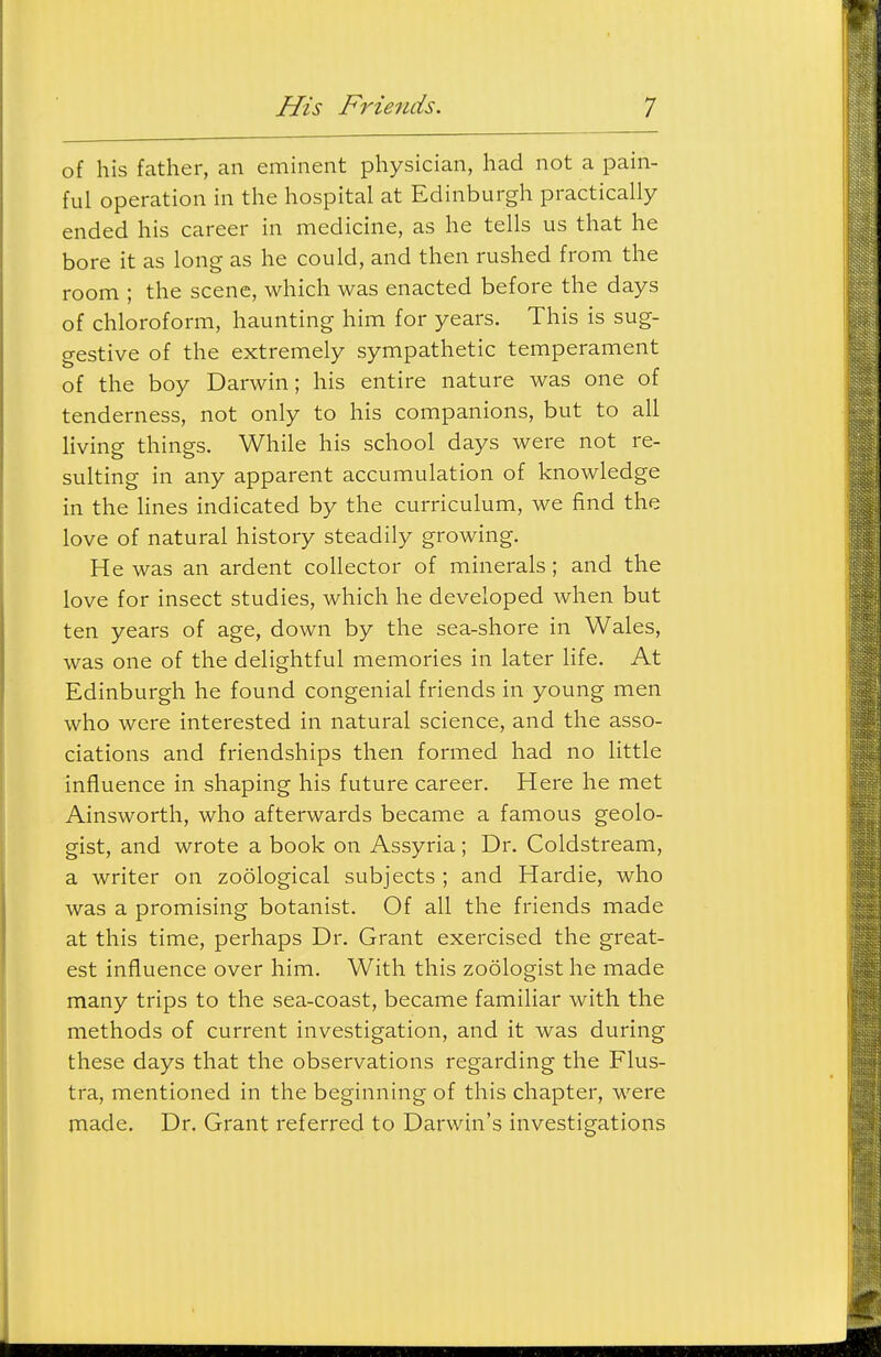 of his father, an eminent physician, had not a pain- ful operation in the hospital at Edinburgh practically ended his career in medicine, as he tells us that he bore it as long as he could, and then rushed from the room ; the scene, which was enacted before the days of chloroform, haunting him for years. This is sug- gestive of the extremely sympathetic temperament of the boy Darwin; his entire nature was one of tenderness, not only to his companions, but to all living things. While his school days were not re- sulting in any apparent accumulation of knowledge in the hues indicated by the curriculum, we find the love of natural history steadily growing. He was an ardent collector of minerals; and the love for insect studies, which he developed when but ten years of age, down by the sea-shore in Wales, was one of the delightful memories in later life. At Edinburgh he found congenial friends in young men who were interested in natural science, and the asso- ciations and friendships then formed had no little influence in shaping his future career. Here he met Ainsworth, who afterwards became a famous geolo- gist, and wrote a book on Assyria ; Dr. Coldstream, a writer on zoological subjects ; and Hardie, who was a promising botanist. Of all the friends made at this time, perhaps Dr. Grant exercised the great- est influence over him. With this zoologist he made many trips to the sea-coast, became familiar with the methods of current investigation, and it was during these days that the observations regarding the Flus- tra, mentioned in the beginning of this chapter, were made. Dr. Grant referred to Darwin's investigations