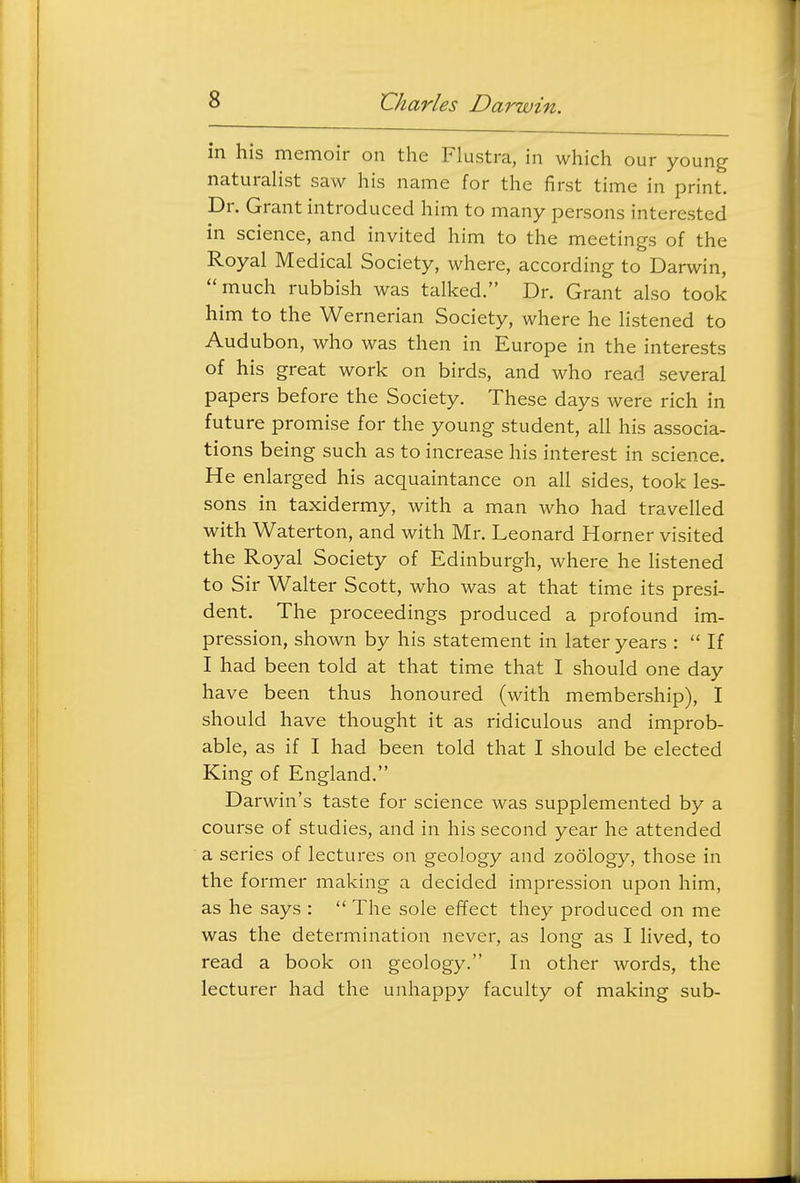 in his memoir on the Flustra, in which our young naturaHst saw his name for the first time in print. Dr. Grant introduced him to many persons interested in science, and invited him to the meetings of the Royal Medical Society, where, according to Darwin, much rubbish was talked. Dr. Grant also took him to the Wernerian Society, where he listened to Audubon, who was then in Europe in the interests of his great work on birds, and who read several papers before the Society. These days were rich in future promise for the young student, all his associa- tions being such as to increase his interest in science. He enlarged his acquaintance on all sides, took les- sons in taxidermy, with a man who had travelled with Waterton, and with Mr. Leonard Horner visited the Royal Society of Edinburgh, where he listened to Sir Walter Scott, who was at that time its presi- dent. The proceedings produced a profound im- pression, shown by his statement in later years :  If I had been told at that time that I should one day have been thus honoured (with membership), I should have thought it as ridiculous and improb- able, as if I had been told that I should be elected King of England. Darwin's taste for science was supplemented by a course of studies, and in his second year he attended a series of lectures on geology and zoology, those in the former making a decided impression upon him, as he says :  The sole effect they produced on me was the determination never, as long as I lived, to read a book on geology. In other words, the lecturer had the unhappy faculty of making sub-