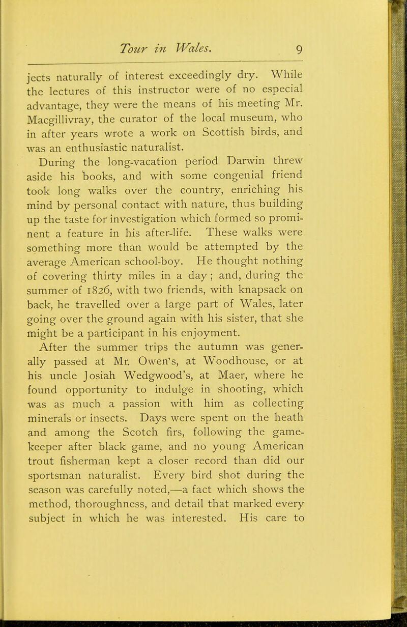 jects naturally of interest exceedingly dry. While the lectures of this instructor were of no especial advantage, they were the means of his meeting Mr. Macgillivray, the curator of the local museum, who in after years wrote a work on Scottish birds, and was an enthusiastic naturalist. During the long-vacation period Darwin threw aside his 'books, and with some congenial friend took long walks over the country, enriching his mind by personal contact with nature, thus building up the taste for investigation which formed so promi- nent a feature in his after-life. These walks were something more than would be attempted by the average American school-boy. He thought nothing of covering thirty miles in a day; and, during the summer of 1826, with two friends, with knapsack on back, he travelled over a large part of Wales, later going over the ground again with his sister, that she might be a participant in his enjoyment. After the summer trips the autumn was gener- ally passed at Mr. Owen's, at Woodhouse, or at his uncle Josiah Wedgwood's, at Maer, where he found opportunity to indulge in shooting, which was as much a passion with him as collecting minerals or insects. Days were spent on the heath and among the Scotch firs, following the game- keeper after black game, and no young American trout fisherman kept a closer record than did our sportsman naturalist. Eveiy bird shot during the season was carefully noted,—a fact which shows the method, thoroughness, and detail that marked every subject in which he was interested. His care to