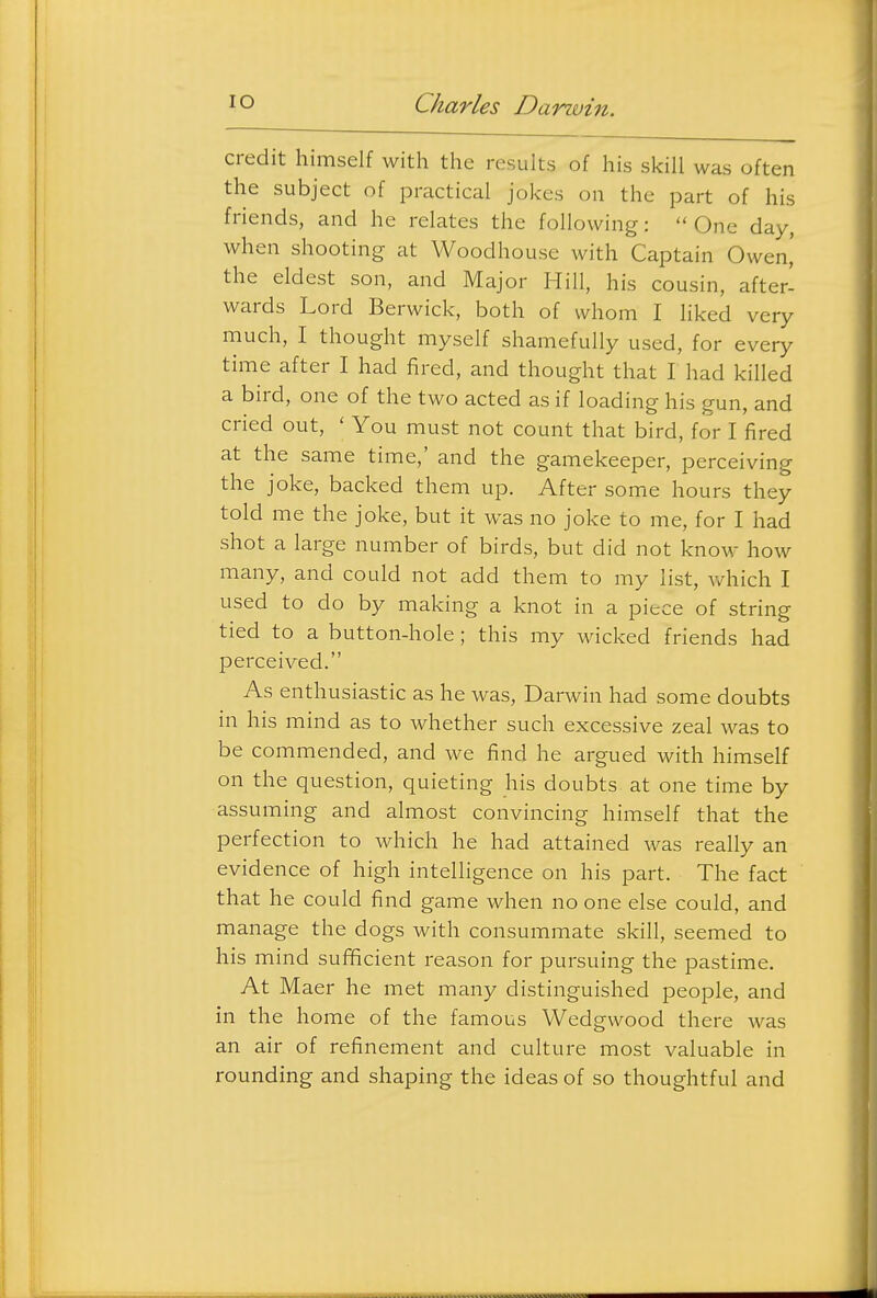 credit himself with the results of his skill was often the subject of practical jokes on the part of his friends, and he relates the following: One day, when shooting at Woodhouse with Captain Owen,' the eldest son, and Major Hill, his cousin, after- wards Lord Berwick, both of whom I liked very much, I thought myself shamefully used, for every time after I had fired, and thought that I had killed a bird, one of the two acted as if loading his gun, and cried out, ' You must not count that bird, for I fired at the same time,' and the gamekeeper, perceiving the joke, backed them up. After some hours they told me the joke, but it was no joke to me, for I had shot a large number of birds, but did not know how many, and could not add them to my list, v/hich I used to do by making a knot in a piece of string tied to a button-hole; this my wicked friends had perceived. As enthusiastic as he was, Darwin had some doubts in his mind as to whether such excessive zeal was to be commended, and we find he argued with himself on the question, quieting his doubts at one time by assuming and almost convincing himself that the perfection to which he had attained was really an evidence of high intelligence on his part. The fact that he could find game when no one else could, and manage the dogs with consummate skill, seemed to his mind sufficient reason for pursuing the pastime. At Maer he met many distinguished people, and in the home of the famous Wedgwood there was an air of refinement and culture most valuable in rounding and shaping the ideas of so thoughtful and