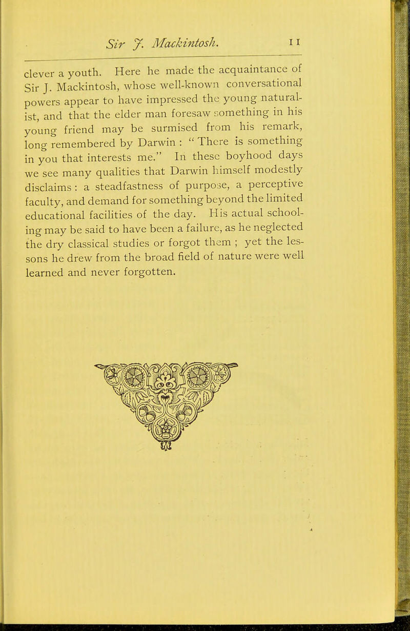 Sir J. MacJdntosh. clever a youth. Here he made the acquaintance of Sir J. Mackintosh, whose well-known conversational powers appear to have impressed the young natural- ist, and that the elder man foresaw something in his young friend may be surmised from his remark, long remembered by Darwin :  There is something in you that interests me. In these boyhood days we see many qualities that Darwin himself modestly disclaims : a steadfastness of purpose, a perceptive faculty, and demand for something beyond the limited educational facihties of the day. His actual school- ing may be said to have been a failure, as he neglected the dry classical studies or forgot them ; yet the les- sons he drew from the broad field of nature were well learned and never forgotten.