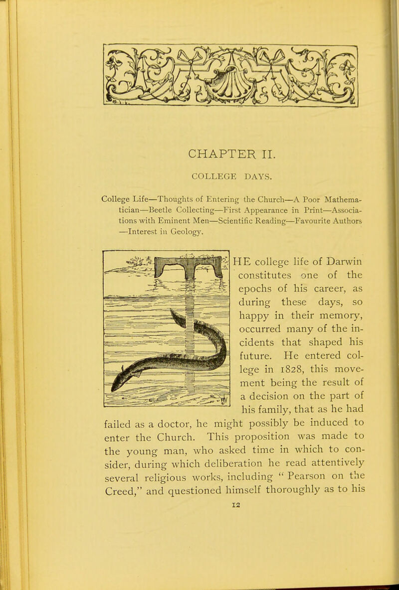 CHAPTER II. COLLEGE DAYS. College Life—Thoughts of Entering the Church—A Poor Mathema- tician—Beetle Collecting—First Appearance in Print—Associa- tions with Eminent Men—Scientific Reading—Favourite Authors —Interest in Geology. HE college life of Darwin con.stitutes one of the epochs of his career, as during these days, so happy in their memory, occurred many of the in- cidents that shaped his future. He entered col- lege in 1828, this move- ment being the result of a decision on the part of his family, that as he had failed as a doctor, he might possibly be induced to enter the Church. This proposition was made to the young man, who asked time in which to con- sider, during which deliberation he read attentively several religious works, including  Pearson on the Creed, and questioned himself thoroughly as to his