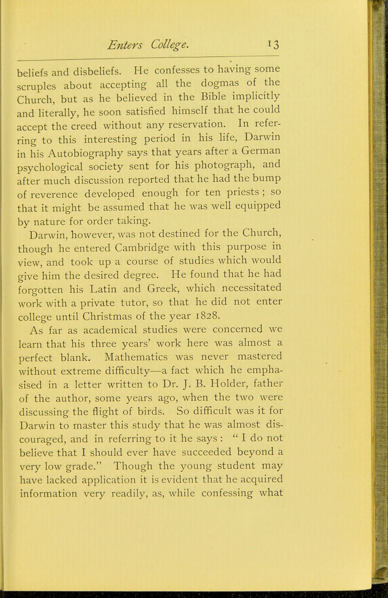 beliefs and disbeliefs. He confesses to having some scruples about accepting all the dogmas of the Church, but as he beheved in the Bible implicitly and literally, he soon satisfied himself that he could accept the creed without any reservation. In refer- ring to this interesting period in his life, Darwin in his Autobiography says that years after a German psychological society sent for his photograph, and after much discussion reported that he had the bump of reverence developed enough for ten priests ; so that it might be assumed that he was well equipped by nature for order taking. Darwin, however, was not destined for the Church, though he entered Cambridge with this purpose in view, and took up a course of studies which would give him the desired degree. He found that he had foreotten his Latin and Greek, which necessitated work with a private tutor, so that he did not enter college until Christmas of the year 1828. As far as academical studies were concerned we learn that his three years' work here was almost a perfect blank. Mathematics was never mastered without extreme dififiiculty—a fact which he empha- sised in a letter written to Dr. J. B. Holder, father of the author, some years ago, when the two were discussing the flight of birds. So difficult was it for Darwin to master this study that he was almost dis- couraged, and in referring to it he says : I do not believe that I should ever have succeeded beyond a very low grade. Though the young student may have lacked application it is evident that he acquired information very readily, as, while confessing what