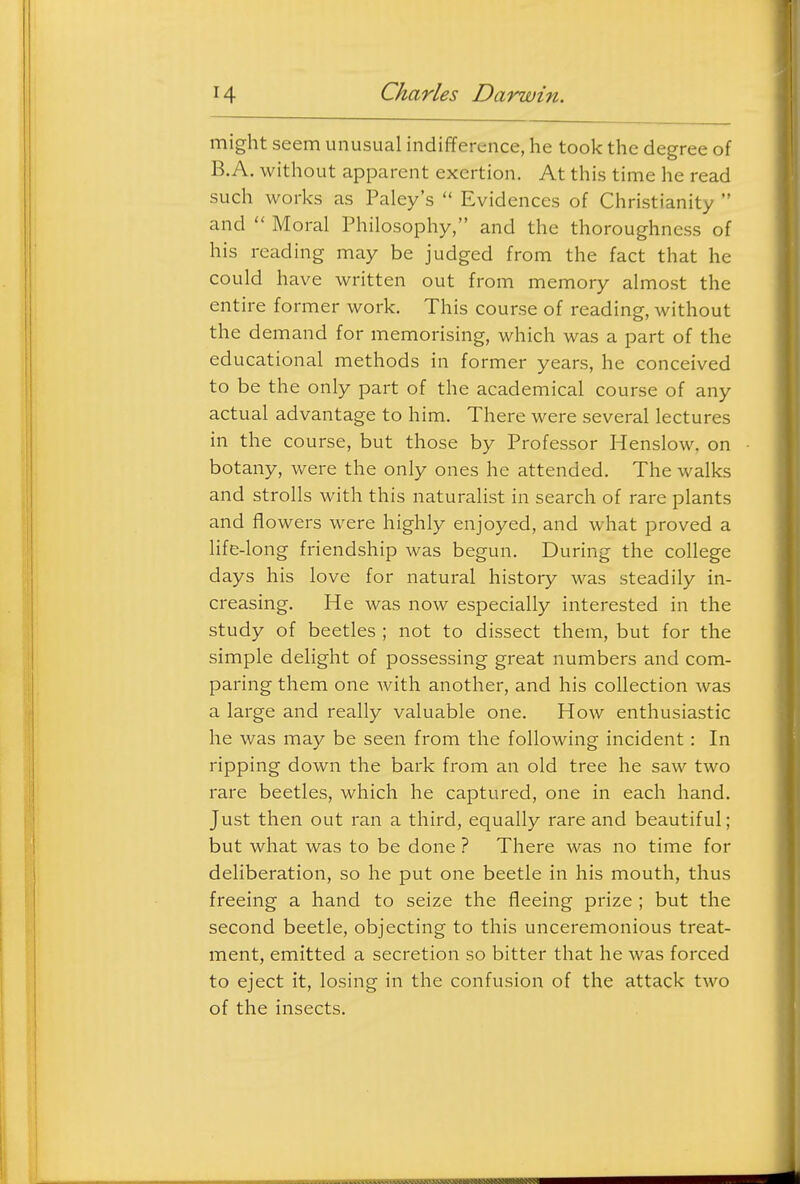 might seem unusual indifference, he took the degree of B.A. without apparent exertion. At this time he read such works as Paley's  Evidences of Christianity  and  Moral Philosophy, and the thoroughness of his reading may be judged from the fact that he could have written out from memory almost the entire former work. This course of reading, without the demand for memorising, which was a part of the educational methods in former years, he conceived to be the only part of the academical course of any actual advantage to him. There were several lectures in the course, but those by Professor Henslow. on botany, were the only ones he attended. The walks and strolls with this naturalist in search of rare plants and flowers were highly enjoyed, and what proved a life-long friendship was begun. During the college days his love for natural history was steadily in- creasing. He was now especially interested in the study of beetles ; not to dissect them, but for the simple delight of possessing great numbers and com- paring them one with another, and his collection was a large and really valuable one. How enthusiastic he was may be seen from the following incident: In ripping down the bark from an old tree he saw two rare beetles, which he captured, one in each hand. Just then out ran a third, equally rare and beautiful; but what was to be done ? There was no time for deliberation, so he put one beetle in his mouth, thus freeing a hand to seize the fleeing prize ; but the second beetle, objecting to this unceremonious treat- ment, emitted a secretion so bitter that he was forced to eject it, losing in the confusion of the attack two of the insects.