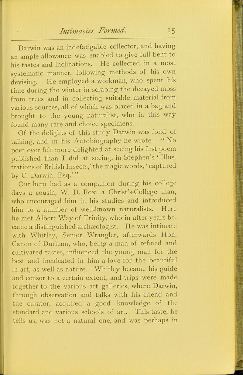 Darwin was an indefatigable collector, and having an ample allowance was enabled to give full bent to his tastes and inclinations. He collected in a most systematic manner, following methods of his own devising. He employed a workman, who spent his time during the winter in scraping the decayed moss from trees and in collecting suitable material from various sources, all of which was placed in a bag and brought to the young naturalist, who in this way found many rare and choice specimens. Of the delights of this study Darwin was fond of talking, and in his Autobiography he wrote :  No poet ever felt more delighted at seeing his first poem published than I did at seeing, in Stephen's ' Illus- trations of British Insects,' the magic words,' captured by C. Darwin, Esq.'  Our hero had as a companion during his college days a cousin, W. D. Fox, a Christ's-College man, who encouraged him in his studies and introduced him to a number of well-known naturalists. Here he met Albert Way of Trinity, who in after years be- came a distinguished archaeologist. He was intimate with Whitley, Senior Wrangler, afterwards Hon. Canon of Durham, who, being a man of refined and cultivated tastes, influenced the young man for the best and inculcated in him a love for the beautiful in art, as well as nature. Whitley became his guide and censor to a certain extent, and trips were made together to the various art galleries, where Darwin, through observation and talks with his friend and the curator, acquired a good knowledge of the standard and various schools of art. This taste, he tells us, was not a natural one, and was perhaps in