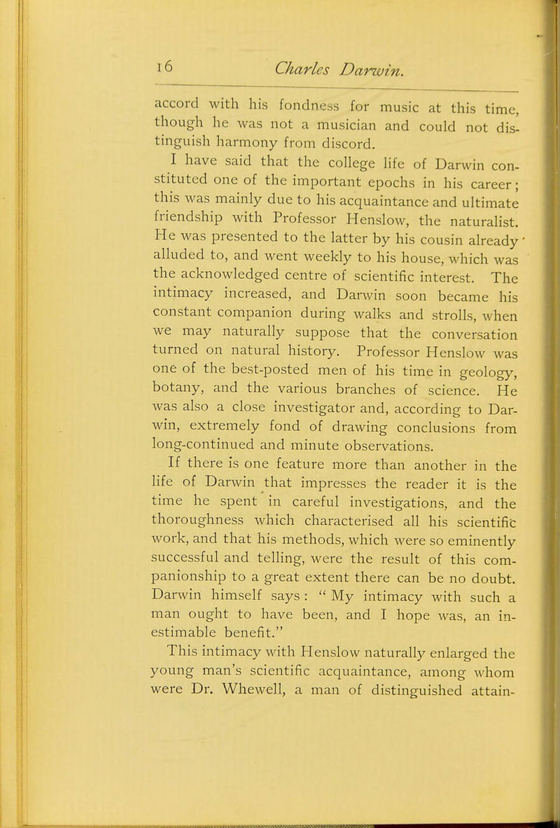 accord with his fondness for music at this time, though he was not a musician and could not dis- tinguish harmony from discord. I have said that the college life of Darwin con- stituted one of the important epochs in his career; this was mainly due to his acquaintance and ultimate friendship with Professor Henslow, the naturalist. He was presented to the latter by his cousin already alluded to, and went weekly to his house, which was the acknowledged centre of scientific interest. The intimacy increased, and Darwin soon became his constant companion during walks and strolls, when we may naturally suppose that the conversation turned on natural history. Professor Henslow was one of the best-posted men of his time in geology, botany, and the various branches of science. He was also a close investigator and, according to Dar- win, extremely fond of drawing conclusions from long-continued and minute observations. If there is one feature more than another in the life of Darwin that impresses the reader it is the time he spent in careful investigations, and the thoroughness which characterised all his scientific work, and that his methods, which were so eminently successful and telling, were the result of this com- panionship to a great extent there can be no doubt. Darwin himself says :  My intimacy with such a man ought to have been, and I hope was, an in- estimable benefit. This intimacy with Henslow naturally enlarged the young man's scientific acquaintance, among whom were Dr. Whewell, a man of distinguished attain-