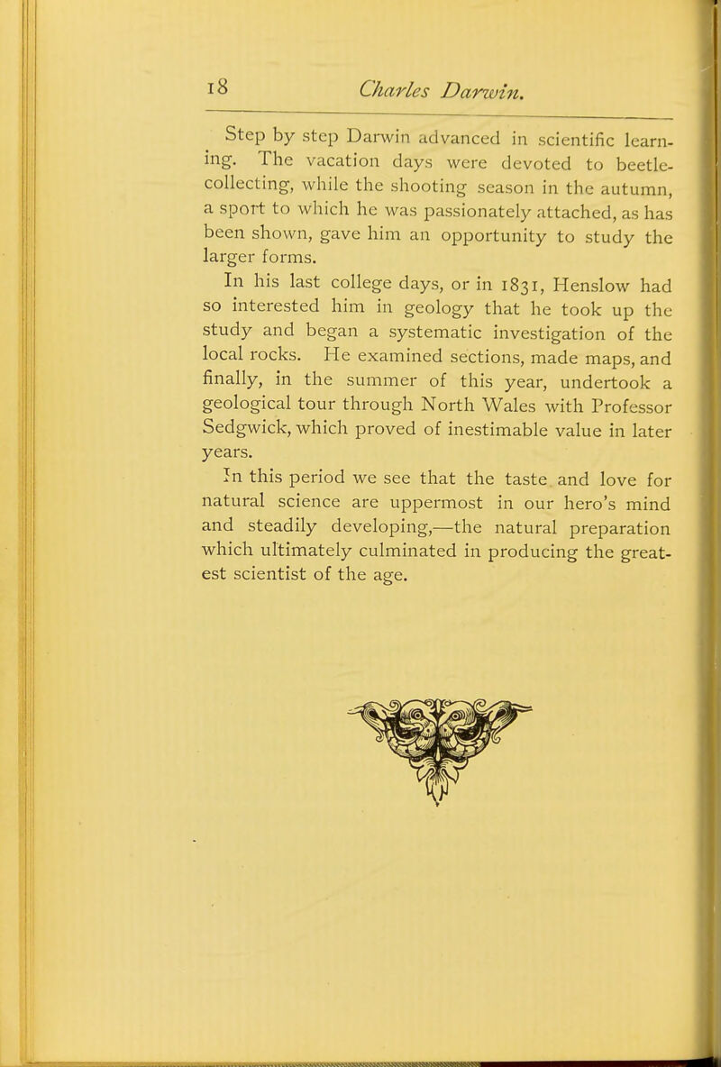 Step by step Darwin advanced in scientific learn- ing. The vacation days were devoted to beetle- collecting, while the shooting season in the autumn, a sport to which he was passionately attached, as has been shown, gave him an opportunity to study the larger forms. In his last college days, or in 1831, Henslow had so interested him in geology that he took up the study and began a systematic investigation of the local rocks. He examined sections, made maps, and finally, in the summer of this year, undertook a geological tour through North Wales with Professor Sedgwick, which proved of inestimable value in later years. In this period we see that the taste, and love for natural science are uppermost in our hero's mind and steadily developing,—the natural preparation which ultimately culminated in producing the great- est scientist of the a^e.