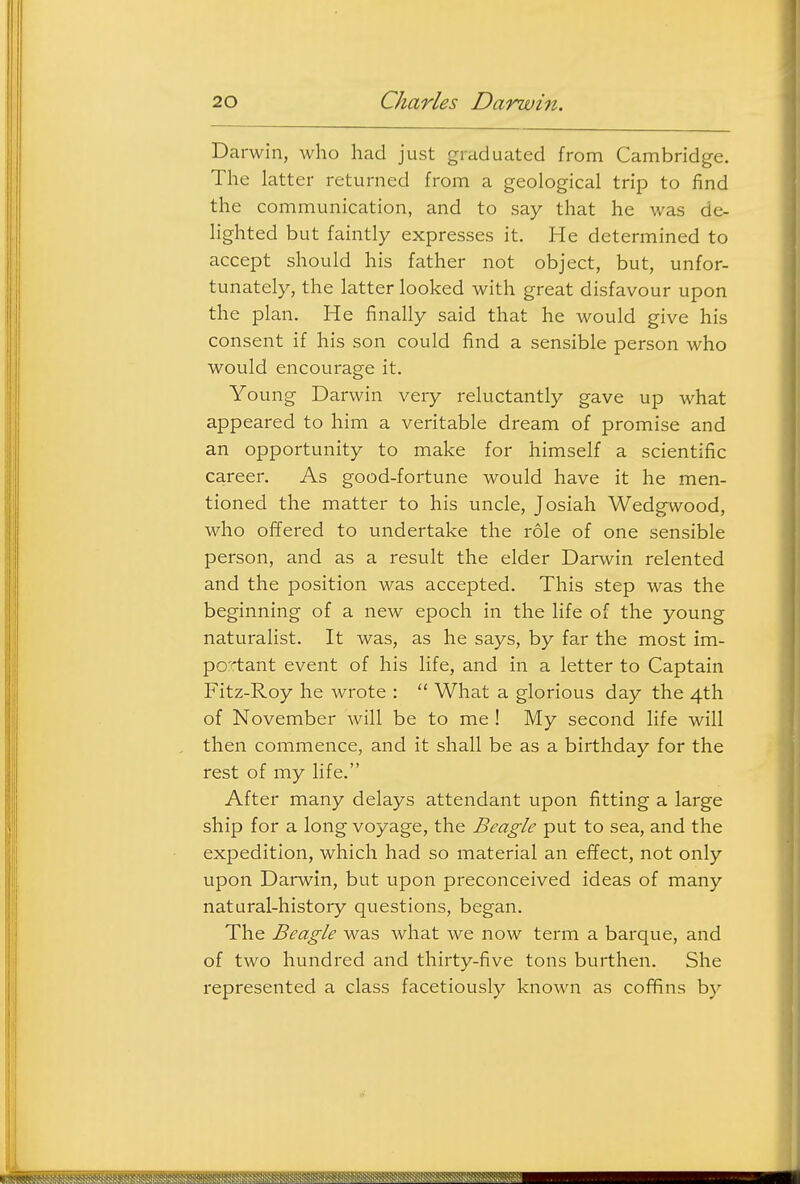 Darwin, who had just graduated from Cambridg-e. The latter returned from a geological trip to find the communication, and to say that he was de- lighted but faintly expresses it. He determined to accept should his father not object, but, unfor- tunately, the latter looked with great disfavour upon the plan. He finally said that he would give his consent if his son could find a sensible person who would encourage it. Young Darwin very reluctantly gave up what appeared to him a veritable dream of promise and an opportunity to make for himself a scientific career. As good-fortune would have it he men- tioned the matter to his uncle, Josiah Wedg^wood, who offered to undertake the role of one sensible person, and as a result the elder Darwin relented and the position was accepted. This step was the beginning of a new epoch in the life of the young naturalist. It was, as he says, by far the most im- portant event of his life, and in a letter to Captain Fitz-Roy he wrote :  What a glorious day the 4th of November will be to me ! My second life will then commence, and it shall be as a birthday for the rest of my life. After many delays attendant upon fitting a large ship for a long voyage, the Beagle put to sea, and the expedition, which had so material an effect, not only upon Darwin, but upon preconceived ideas of many natural-history questions, began. The Beagle was what we now term a barque, and of two hundred and thirty-five tons burthen. She represented a class facetiously known as coffins by