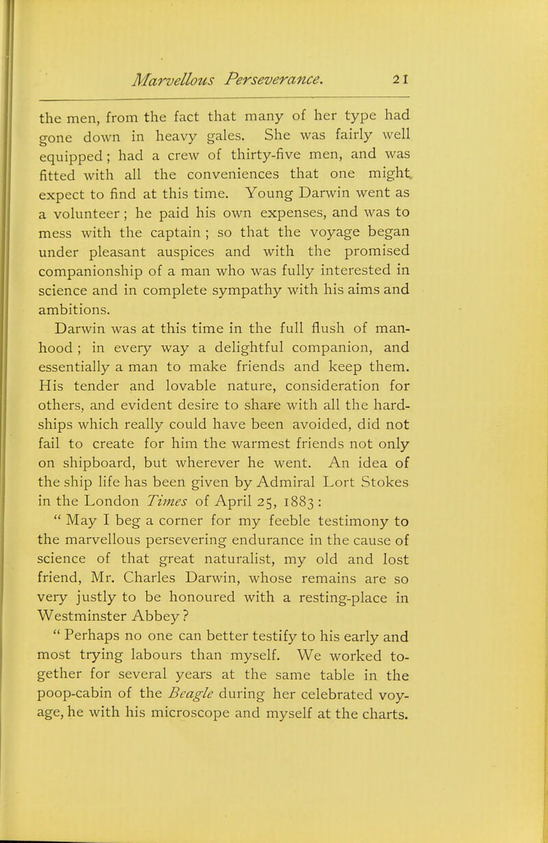 the men, from the fact that many of her type had gone down in heavy gales. She was fairly well equipped ; had a crew of thirty-five men, and was fitted with all the conveniences that one might, expect to find at this time. Young Darwin went as a volunteer ; he paid his own expenses, and was to mess with the captain ; so that the voyage began under pleasant auspices and with the promised companionship of a man who was fully interested in science and in complete sympathy with his aims and ambitions. Darwin was at this time in the full flush of man- hood ; in every way a delightful companion, and essentially a man to make friends and keep them. His tender and lovable nature, consideration for others, and evident desire to share with all the hard- ships which really could have been avoided, did not fail to create for him the warmest friends not only on shipboard, but wherever he went. An idea of the ship life has been given by Admiral Lort Stokes in the London Times of April 25, 1883 :  May I beg a corner for my feeble testimony to the marvellous persevering endurance in the cause of science of that great naturalist, my old and lost friend, Mr. Charles Darwin, whose remains are so very justly to be honoured with a resting-place in Westminster Abbey ?  Perhaps no one can better testify to his early and most trying labours than myself. We worked to- gether for several years at the same table in the poop-cabin of the Beagle during her celebrated voy- age, he with his microscope and myself at the charts.