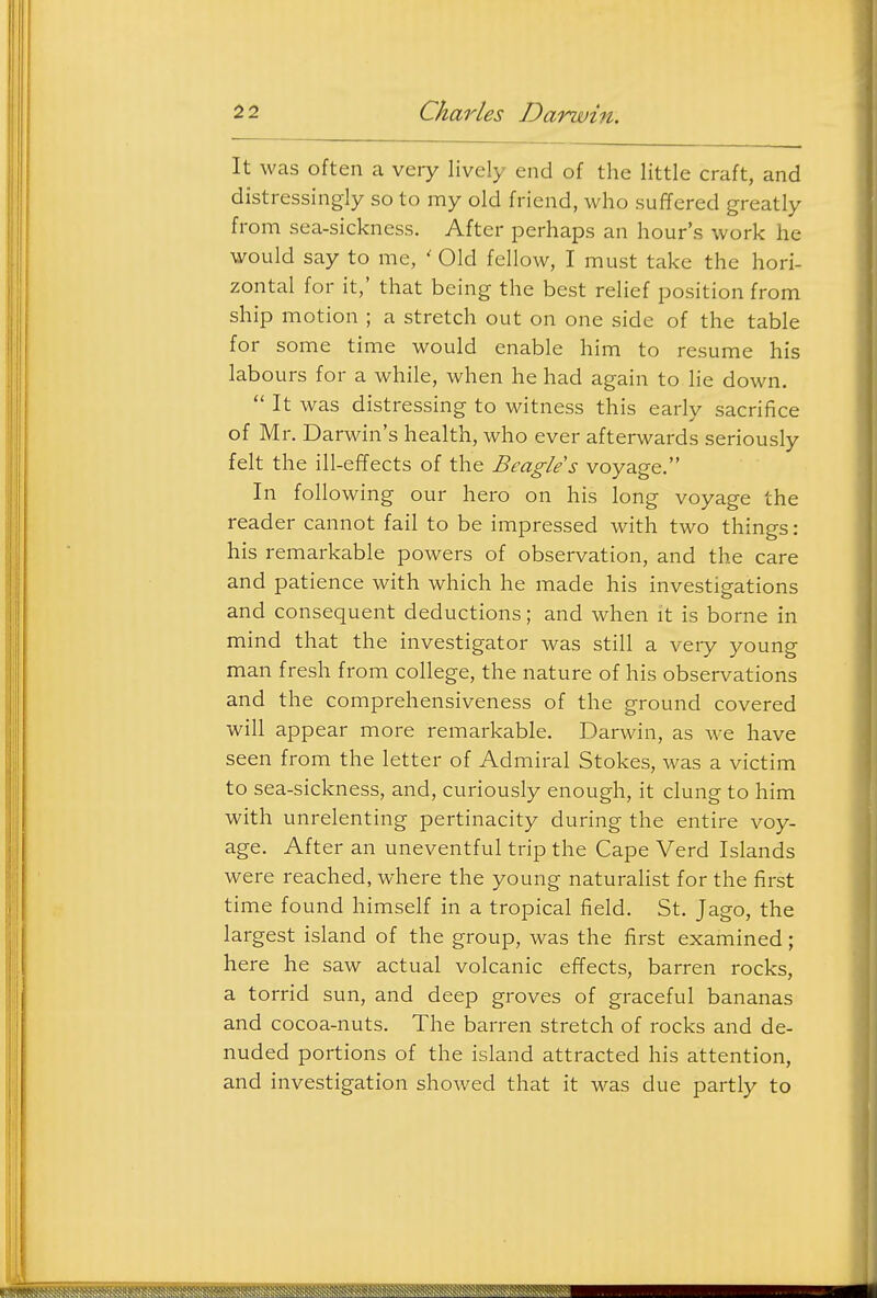 It was often a very lively end of the little craft, and distressingly so to my old friend, who suffered greatly from sea-sickness. After perhaps an hour's work he would say to me, ' Old fellow, I must take the hori- zontal for it,' that being the best rehef position from ship motion ; a stretch out on one side of the table for some time would enable him to resume his labours for a while, when he had again to He down.  It was distressing to witness this earlv sacrifice of Mr. Darwin's health, who ever afterwards seriously felt the ill-effects of the Beagle s voyage. In following our hero on his long voyage the reader cannot fail to be impressed with two things: his remarkable powers of observation, and the care and patience with which he made his investigations and consequent deductions; and when it is borne in mind that the investigator was still a very young man fresh from college, the nature of his observations and the comprehensiveness of the ground covered will appear more remarkable. Darwin, as we have seen from the letter of Admiral Stokes, was a victim to sea-sickness, and, curiously enough, it clung to him with unrelenting pertinacity during the entire voy- age. After an uneventful trip the Cape Verd Islands were reached, where the young naturalist for the first time found himself in a tropical field. St. Jago, the largest island of the group, was the first examined ; here he saw actual volcanic effects, barren rocks, a torrid sun, and deep groves of graceful bananas and cocoa-nuts. The barren stretch of rocks and de- nuded portions of the island attracted his attention, and investigation showed that it was due partly to