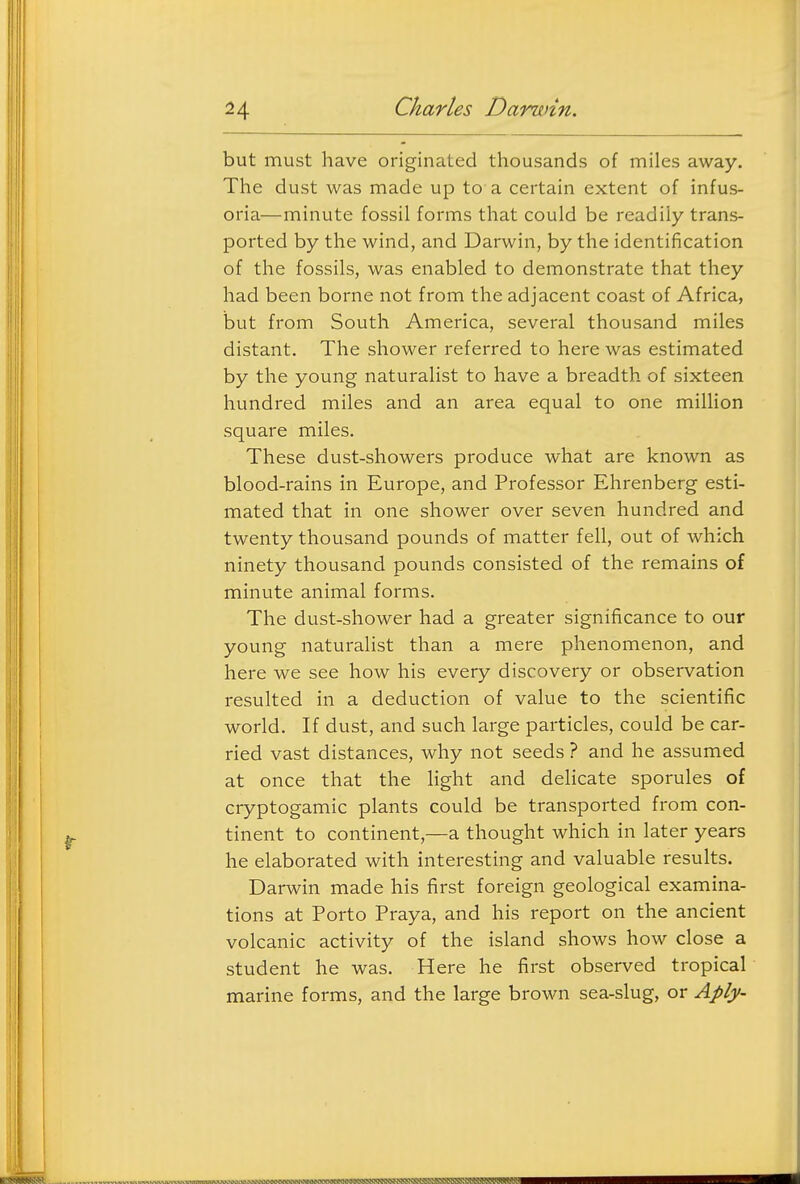 but must have originated thousands of miles away. The dust was made up to a certain extent of infus- oria—minute fossil forms that could be readily trans- ported by the wind, and Darwin, by the identification of the fossils, was enabled to demonstrate that they had been borne not from the adjacent coast of Africa, but from South America, several thousand miles distant. The shower referred to here was estimated by the young naturalist to have a breadth of sixteen hundred miles and an area equal to one million square miles. These dust-showers produce what are known as blood-rains in Europe, and Professor Ehrenberg esti- mated that in one shower over seven hundred and twenty thousand pounds of matter fell, out of which ninety thousand pounds consisted of the remains of minute animal forms. The dust-shower had a greater significance to our young naturalist than a mere phenomenon, and here we see how his every discovery or observation resulted in a deduction of value to the scientific world. If dust, and such large particles, could be car- ried vast distances, why not seeds ? and he assumed at once that the light and delicate sporules of cryptogamic plants could be transported from con- tinent to continent,—a thought which in later years he elaborated with interesting and valuable results. Darwin made his first foreign geological examina- tions at Porto Praya, and his report on the ancient volcanic activity of the island shows how close a student he was. Here he first observed tropical marine forms, and the large brown sea-slug, or Aply-