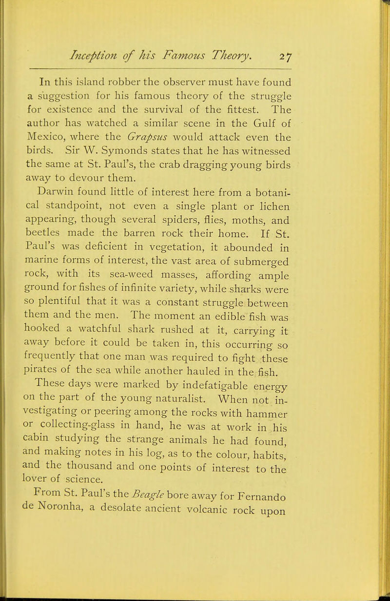 In this island robber the observer must have found a suggestion for his famous theory of the struggle for existence and the survival of the fittest. The author has watched a similar scene in the Gulf of Mexico, where the Grapsus would attack even the birds. Sir W. Symonds states that he has witnessed the same at St. Paul's, the crab dragging young birds away to devour them. Darwin found little of interest here from a botani- cal standpoint, not even a single plant or lichen appearing, though several spiders, flies, moths, and beetles made the barren rock their home. If St. Paul's was deficient in vegetation, it abounded in marine forms of interest, the vast area of submerged rock, with its sea-weed masses, affording ample ground for fishes of infinite variety, while sharks were so plentiful that it was a constant struggle between them and the men. The moment an edible fish was hooked a watchful shark rushed at it, carrying it away before it could be taken in, this occurring so frequently that one man was required to fight these pirates of the sea while another hauled in the fish. These days were marked by indefatigable energy on the part of the young naturalist. When not in- vestigating or peering among the rocks with hammer or collecting-glass in hand, he was at work in his cabin studying the strange animals he had found, and making notes in his log, as to the colour, habits,' and the thousand and one points of interest to the lover of science. From St. Paul's the Beagle bore away for Fernando de Noronha, a desolate ancient volcanic rock upon
