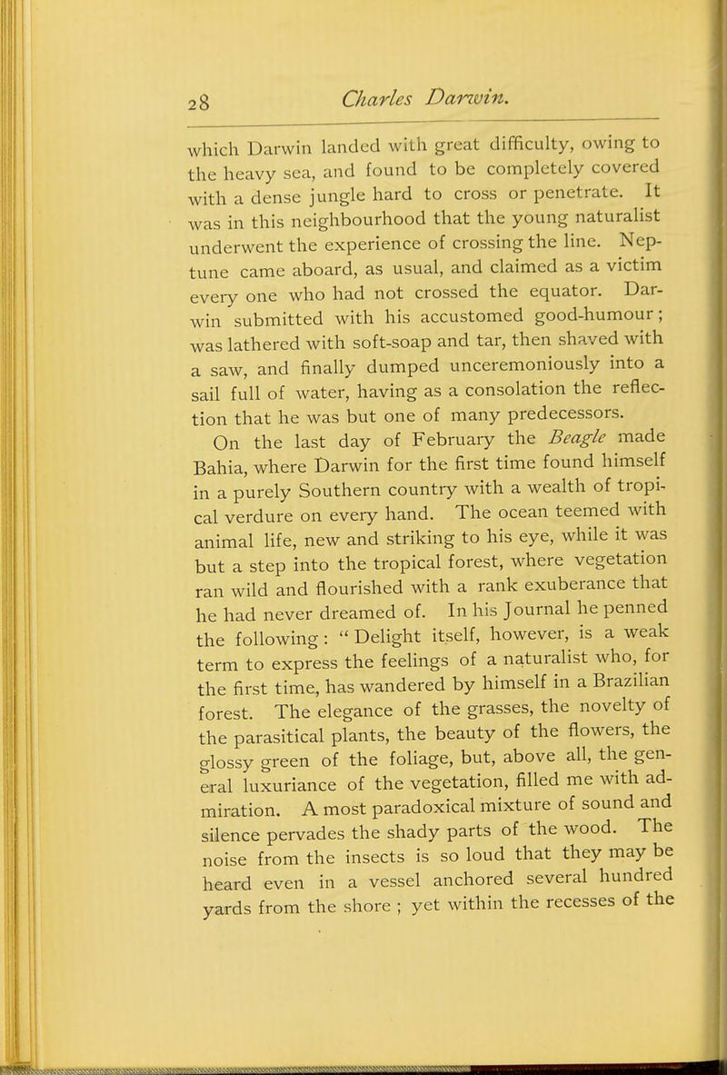 which Darwin landed with great difficulty, owing to the heavy sea, and found to be completely covered with a dense jungle hard to cross or penetrate. It was in this neighbourhood that the young naturalist underwent the experience of crossing the line. Nep- tune came aboard, as usual, and claimed as a victim every one who had not crossed the equator. Dar- win submitted with his accustomed good-humour; was lathered with soft-soap and tar, then shaved with a saw, and finally dumped unceremoniously into a sail full of water, having as a consolation the reflec- tion that he was but one of many predecessors. On the last day of February the Beagle made Bahia, where Darwin for the first time found himself in a purely Southern country with a wealth of tropin cal verdure on every hand. The ocean teemed with animal life, new and striking to his eye, while it was but a step into the tropical forest, where vegetation ran wild and flourished with a rank exuberance that he had never dreamed of. In his Journal he penned the following:  Delight itself, however, is a weak term to express the feelings of a naturalist who, for the first time, has wandered by himself in a Brazilian forest. The elegance of the grasses, the novelty of the parasitical plants, the beauty of the flowers, the glossy green of the foliage, but, above aU, the gen- eral luxuriance of the vegetation, filled me with ad- miration. A most paradoxical mixture of sound and silence pervades the shady parts of the wood. The noise from the insects is so loud that they may be heard even in a vessel anchored several hundred yards from the shore ; yet within the recesses of the