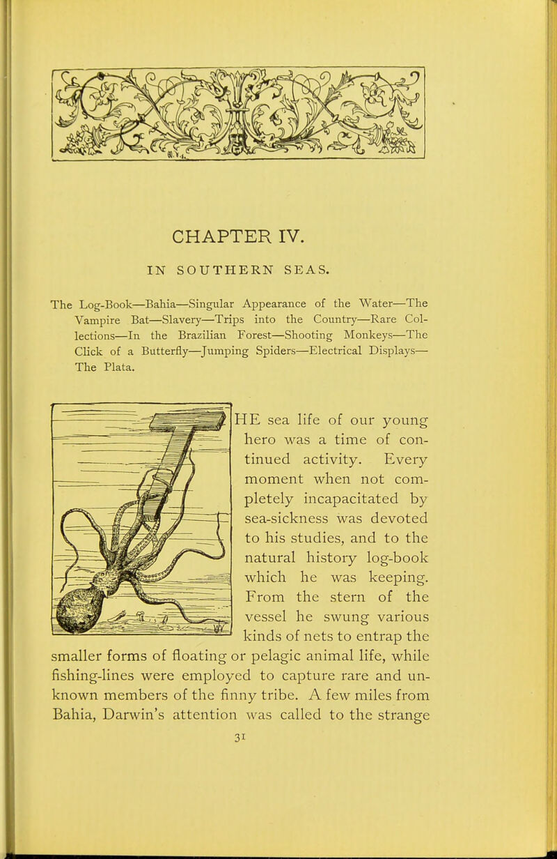 CHAPTER IV. IN SOUTHERN SEAS. The Log-Book—Bahia—Singular Appearance of the Water—The Vampire Bat—Slavery—Trips into the Country—Rare Col- lections—In the Brazilian Forest—Shooting Monkeys—The Click of a Butterfly—^Jumping Spiders—Electrical Displays— The Plata. HE sea life of our young hero was a time of con- tinued activity. Every moment when not com- pletely incapacitated by sea-sickness was devoted to his studies, and to the natural history log-book which he was keeping. From the stern of the vessel he swung various kinds of nets to entrap the smaller forms of floating or pelagic animal life, while fishing-lines were employed to capture rare and un- known members of the finny tribe. A few miles from Bahia, Darwin's attention was called to the strange