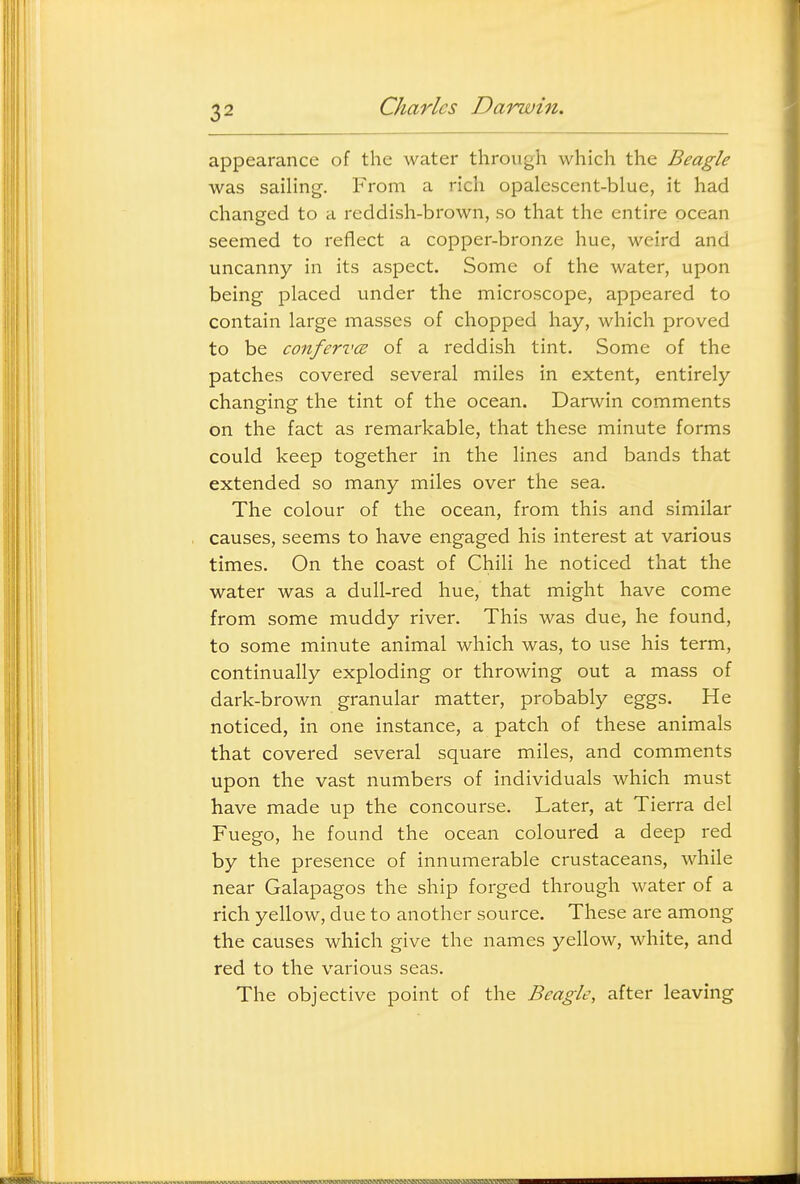 appearance of the water through which the Beagle was sailing. From a rich opalescent-blue, it had changed to a reddish-brown, so that the entire ocean seemed to reflect a copper-bronze hue, weird and uncanny in its aspect. Some of the water, upon being placed under the microscope, appeared to contain large masses of chopped hay, which proved to be confervcB of a reddish tint. Some of the patches covered several miles in extent, entirely changing the tint of the ocean. Darwin comments on the fact as remarkable, that these minute forms could keep together in the lines and bands that extended so many miles over the sea. The colour of the ocean, from this and similar causes, seems to have engaged his interest at various times. On the coast of Chili he noticed that the water was a dull-red hue, that might have come from some muddy river. This was due, he found, to some minute animal which was, to use his term, continually exploding or throwing out a mass of dark-brown granular matter, probably eggs. He noticed, in one instance, a patch of these animals that covered several square miles, and comments upon the vast numbers of individuals which must have made up the concourse. Later, at Tierra del Fuego, he found the ocean coloured a deep red by the presence of innumerable crustaceans, while near Galapagos the ship forged through water of a rich yellow, due to another source. These are among the causes which give the names yellow, white, and red to the various seas. The objective point of the Beagle, after leaving