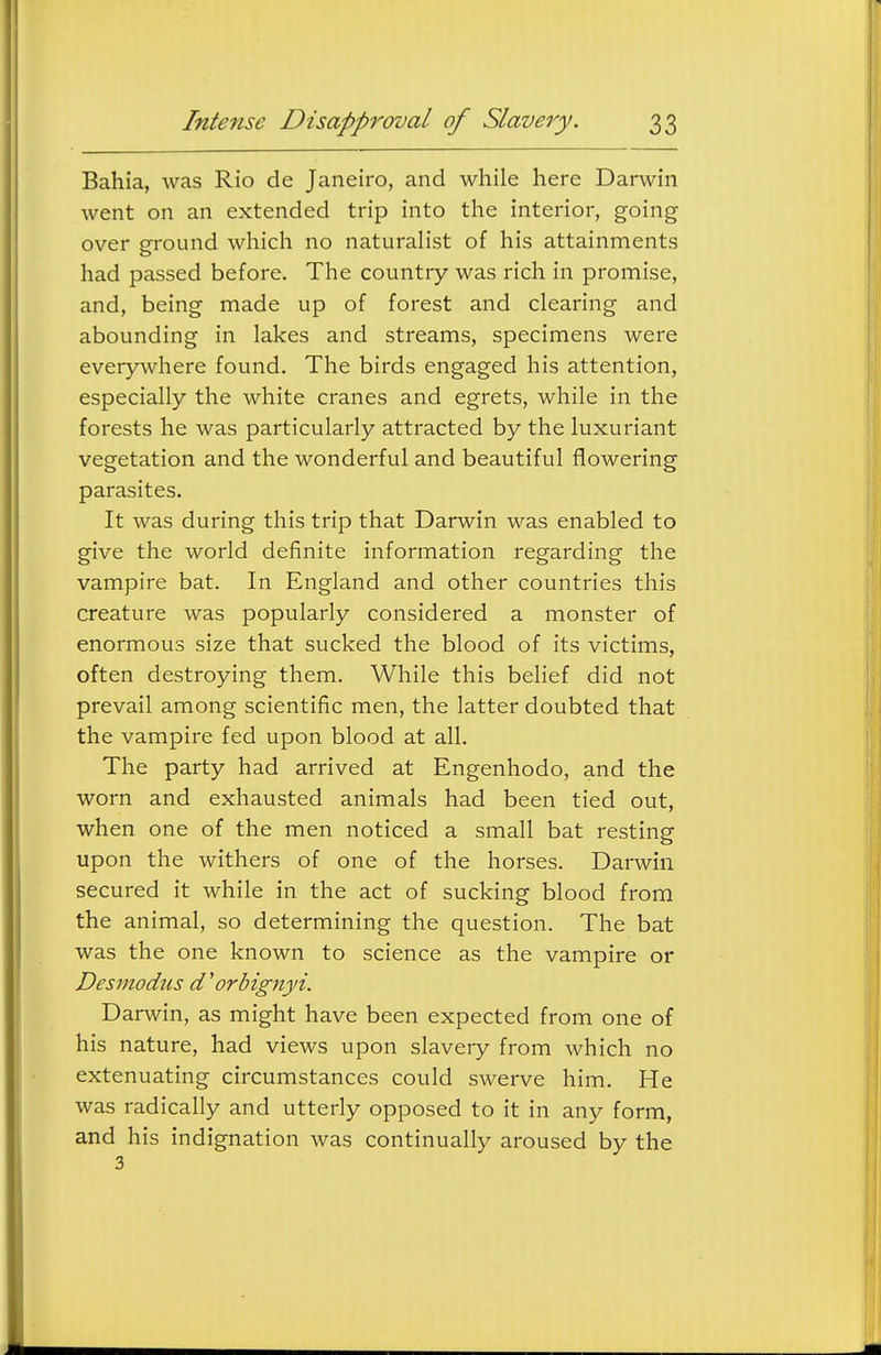 Bahia, was Rio de Janeiro, and while here Darwin went on an extended trip into the interior, going over ground which no naturalist of his attainments had passed before. The country was rich in promise, and, being made up of forest and clearing and abounding in lakes and streams, specimens were everywhere found. The birds engaged his attention, especially the white cranes and egrets, while in the forests he was particularly attracted by the luxuriant vegetation and the wonderful and beautiful flowering parasites. It was during this trip that Darwin was enabled to give the world definite information regarding the vampire bat. In England and other countries this creature was popularly considered a monster of enormous size that sucked the blood of its victims, often destroying them. While this belief did not prevail among scientific men, the latter doubted that the vampire fed upon blood at all. The party had arrived at Engenhodo, and the worn and exhausted animals had been tied out, when one of the men noticed a small bat resting upon the withers of one of the horses. Darwin secured it while in the act of sucking blood from the animal, so determining the question. The bat was the one known to science as the vampire or Desmodus d 'orbignyi. Darwin, as might have been expected from one of his nature, had views upon slavery from which no extenuating circumstances could swerve him. He was radically and utterly opposed to it in any form, and his indignation was continually aroused by the 3