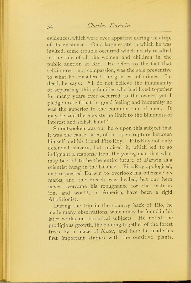 evidences, which were ever apparent during this trip, of its existence. On a large estate to which .he was invited, some trouble occurred which nearly resulted in the sale of all the women and children in the public auction at Rio. He refers to the fact that self-interest, not compassion, was the sole preventive to what he considered the grossest of crimes. In- deed, he says:  I do not believe the inhumanity of separating thirty families who had lived together for many years ever occurred to the owner, yet I pledge myself that in good-feeling and humanity he was the superior to the common run of men. It may be said there exists no limit to the blindness of interest and selfish habit. So outspoken was our hero upon this subject that it was the cause, later, of an open rupture between himself and his friend Fitz-Roy. Fitz-Roy not only defended slavery, but praised it, which led to so indignant a response from the young man that what may be said to be the entire future of Darwin as a scientist hung in the balance. Fitz-Roy apologised, and requested Darwin to overlook his offensive re- marks, and the breach was healed, but our hero never overcame his repugnance for the institut- ion, and would, in America, have been a rigid Abolitionist. During the trip in the country back of Rio, he made many observations, which may be found in his later works on botanical subjects. He noted the prodigious growth, the binding together of the forest trees by a maze of lianes, and here he made his first important studies with the sensitive plants,