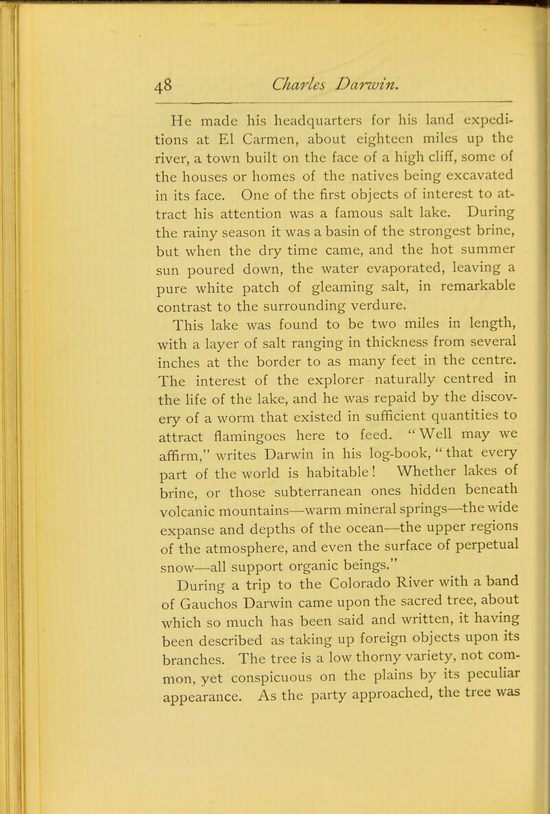 He made his headquarters for his land expedi- tions at El Carmen, about eighteen miles up the river, a town built on the face of a high cliff, some of the houses or homes of the natives being excavated in its face. One of the first objects of interest to at- tract his attention was a famous salt lake. During the rainy season it was a basin of the strongest brine, but when the dry time came, and the hot summer sun poured down, the water evaporated, leaving a pure white patch of gleaming salt, in remarkable contrast to the surrounding verdure. This lake was found to be two miles in length, with a layer of salt ranging in thickness from several inches at the border to as many feet in the centre. The interest of the explorer naturally centred in the Hfe of the lake, and he was repaid by the discov- ery of a worm that existed in sufficient quantities to attract flamingoes here to feed. ''Well may we affirm, writes Darwin in his log-book,  that every part of the world is habitable! Whether lakes of brine, or those subterranean ones hidden beneath volcanic mountains—warm mineral springs—the wide expanse and depths of the ocean—the upper regions of the atmosphere, and even the surface of perpetual snow—all support organic beings. During a trip to the Colorado River with a band of Gauchos Darwin came upon the sacred tree, about which so much has been said and written, it having been described as taking up foreign objects upon its branches. The tree is a low thorny variety, not com- mon, yet conspicuous on the plains by its peculiar appearance. As the party approached, the tree was