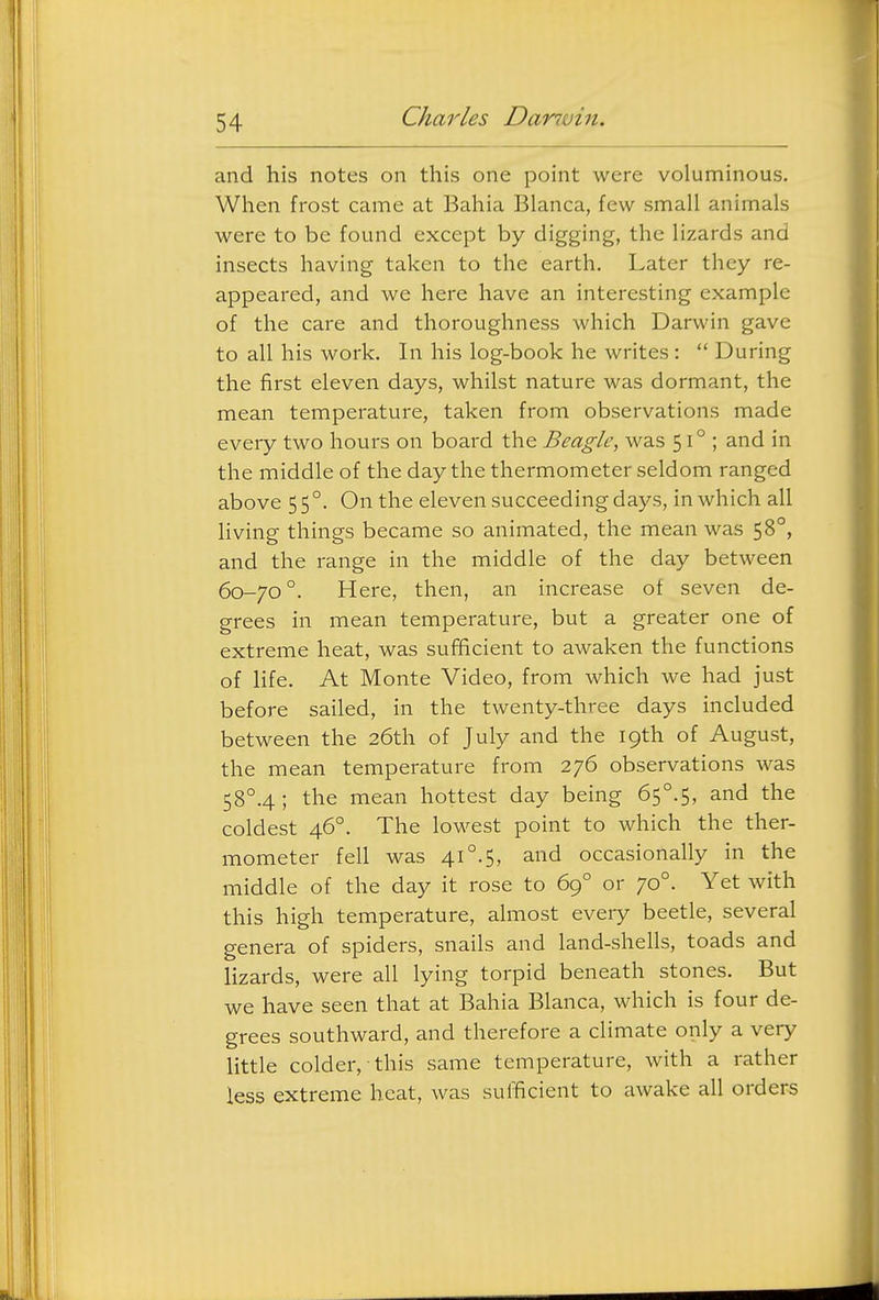 and his notes on this one point were voluminous. When frost came at Bahia Blanca, few small animals were to be found except by digging, the lizards and insects having taken to the earth. Later they re- appeared, and we here have an interesting example of the care and thoroughness which Darwin gave to all his work. In his log-book he writes :  During the first eleven days, whilst nature was dormant, the mean temperature, taken from observations made every two hours on board the Beagle, was 51°; and in the middle of the day the thermometer seldom ranged above 55°. On the eleven succeeding days, in which all living things became so animated, the mean was 58°, and the range in the middle of the day between 60-70°. Here, then, an increase of seven de- grees in mean temperature, but a greater one of extreme heat, was sufficient to awaken the functions of life. At Monte Video, from which we had just before sailed, in the twenty-three days included between the 26th of July and the 19th of August, the mean temperature from 276 observations was 58°.4 ; the mean hottest day being 65°.5, and the coldest 46°. The lowest point to which the ther- mometer fell was 41°.5, and occasionally in the middle of the day it rose to 69° or 70°. Yet with this high temperature, almost every beetle, several genera of spiders, snails and land-shells, toads and lizards, were all lying torpid beneath stones. But we have seen that at Bahia Blanca, which is four de- grees southward, and therefore a climate only a very little colder, this same temperature, with a rather less extreme heat, was sufficient to awake all orders