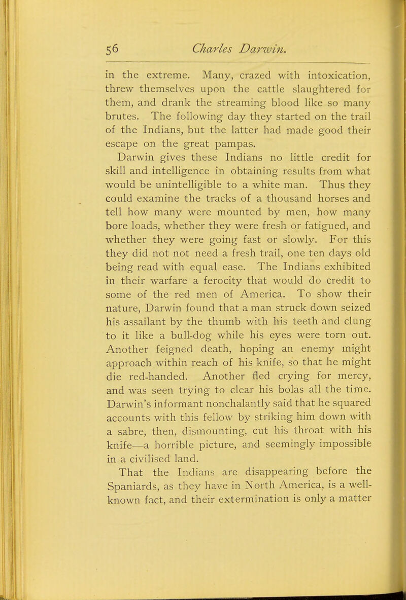 in the extreme. Many, crazed with intoxication, threw themselves upon the cattle slaughtered for them, and drank the streaming blood like so many- brutes. The following day they started on the trail of the Indians, but the latter had made good their escape on the great pampas. Darwin gives these Indians no little credit for skill and intelligence in obtaining results from what would be unintelligible to a white man. Thus they could examine the tracks of a thousand horses and tell how many were mounted by men, how many bore loads, whether they were fresh or fatigued, and whether they were going fast or slowly. For this they did not not need a fresh trail, one ten days old being read with equal ease. The Indians exhibited in their warfare a ferocity that would do credit to some of the red men of America. To show their nature, Darwin found that a man struck down seized his assailant by the thumb with his teeth and clung to it like a bull-dog while his eyes were torn out. Another feigned death, hoping an enemy might approach within reach of his knife, so that he might die red-handed. Another fled crying for mercy, and was seen trying to clear his bolas all the time. Darwin's informant nonchalantly said that he squared accounts with this fellow by striking him down with a sabre, then, dismounting, cut his throat with his knife—a horrible picture, and seemingly impossible in a civilised land. That the Indians are disappearing before the Spaniards, as they have in North America, is a well- known fact, and their extermination is only a matter