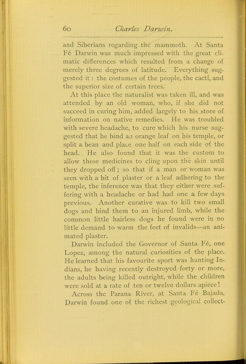 and Siberians regarding the mammoth. At Santa Darwin was much impressed with the great cli- matic differences which resulted from a cliange of merely three degrees of latitude. Everything sug- gested it: the costumes of the people, the cacti, and the superior size of certain trees. At this place the naturalist was taken ill, and was attended by an old woman, who, if she did not succeed in curing him, added largely to his store of information on native remedies. He was troubled with severe headache, to cure which his nurse sug- gested that he bind an orange leaf on his temple, or split a bean and place one half on each side of the head. He also found that it was the custom to allow these medicines to cling upon the skin until they dropped off; so that if a man or woman was seen with a bit of plaster or a leaf adhering to the temple, the inference was that they either were suf- fering with a headache or had had one a few days previous. Another curative was to kill two small dogs and bind them to an injured limb, while the common little hairless dogs he found were in no little demand to warm the feet of invalids—an ani- mated plaster. Darwin included the Governor of Santa F6, one Lopez, among the natural 'curiosities of the place. He learned that his favourite sport was hunting In- dians, he having recently destroyed forty or more, the adults being killed outright, while the children were sold at a rate of ten or twelve dollars apiece! Across the Parana River, at Santa Bajada, Darwin found one of the richest geological collect-
