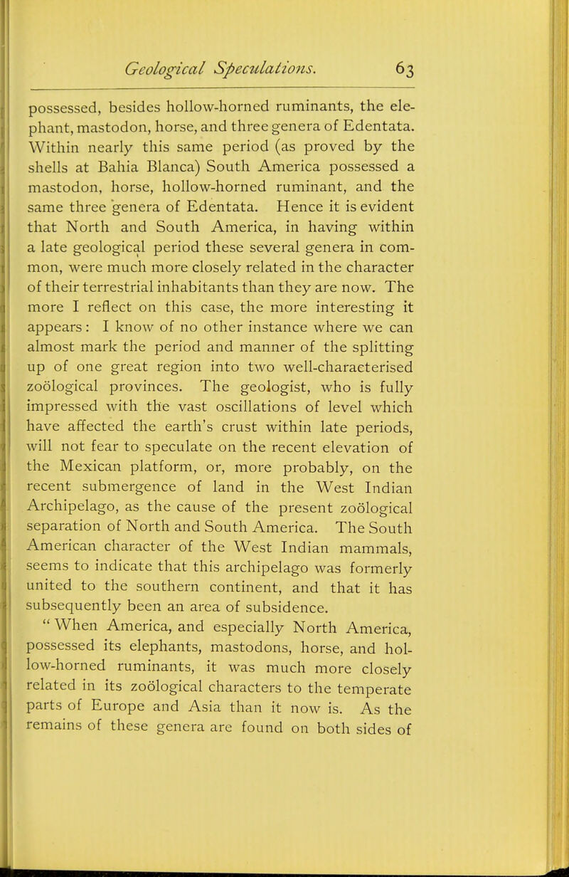possessed, besides hollow-horned ruminants, the ele- phant, mastodon, horse, and three genera of Edentata. Within nearly this same period (as proved by the shells at Bahia Blanca) South America possessed a mastodon, horse, hollow-horned ruminant, and the same three genera of Edentata. Hence it is evident that North and South America, in having within a late geological period these several genera in com- mon, were much more closely related in the character of their terrestrial inhabitants than they are now. The more I reflect on this case, the more interesting it appears: I know of no other instance where we can almost mark the period and manner of the splitting up of one great region into two well-characterised zoological provinces. The geologist, who is fully impressed with the vast oscillations of level which have affected the earth's crust within late periods, will not fear to speculate on the recent elevation of the Mexican platform, or, more probably, on the recent submergence of land in the West Indian Archipelago, as the cause of the present zoological separation of North and South America. The South American character of the West Indian mammals, seems to indicate that this archipelago was formerly united to the southern continent, and that it has subsequently been an area of subsidence.  When America, and especially North America, possessed its elephants, mastodons, horse, and hol- low-horned ruminants, it was much more closely related in its zoological characters to the temperate parts of Europe and Asia than it now is. As the remains of these genera are found on both sides of
