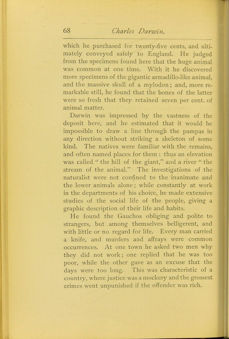 which he purchased for twenty-five cents, and ulti- mately conveyed safely to England. He judged from the specimens found here that the huge animal was common at one time. With it he discovered more specimens of the gigantic armadillo-Hke animal, and the massive skull of a mylodon ; and, more re- markable still, he found that the bones of the latter were so fresh that they retained seven per cent, of animal matter. Darwin was impressed by the vastness of the deposit here, and he estimated that it would be impossible to draw a line through the pampas in any direction without striking a skeleton of some kind. The natives were familiar with the remains, and often named places for them : thus an elevation was called  the hill of the giant, and a river  the stream of the animal. The investigations of the naturalist were not confined to the inanimate and the lower animals alone; while constantly at work in the departments of his choice, he made extensive studies of the social life of the people, giving a graphic description of their life and habits. He found the Gauchos obliging and polite to strangers, but among themselves belligerent, and with little or no regard for life. Every man carried a knife, and murders and affrays were common occurrences. At one town he asked two men why they did not work; one replied that he was too poor, while the other gave as an excuse that the days were too long. This was characteristic of a country, where justice was a mockery and the grossest crimes \vent unpunished if the offender was rich.