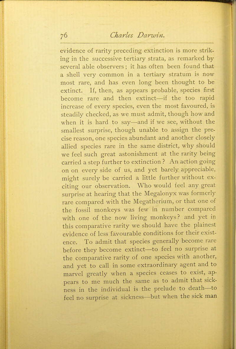 evidence of rarity preceding extinction is more strik- ing in the successive tertiary strata, as remarked by several able observers; it has often been found that a shell very common in a tertiary stratum is now- most rare, and has even long been thought to be extinct. If, then, as appears probable, species first become rare and then extinct—if the too rapid increase of every species, even the most favoured, is steadily checked, as we must admit, though how and when it is hard to say—and if we see, without the smallest surprise, though unable to assign the pre- cise reason, one species abundant and another closely allied species rare in the same district, why should we feel such great astonishment at the rarity being carried a step further to extinction ? An action going on on every side of us, and yet barely appreciable, might surely be carried a little further without ex- citing our observation. Who would feel any great surprise at hearing that the Megalonyx was formerly rare compared with the Megatherium, or that one of the fossil monkeys was few in number compared with one of the now living monkeys? and yet in this comparative rarity we should have the plainest evidence of less favourable conditions for their exist- ence. To admit that species generally become rare before they become extinct—to feel no surprise at the comparative rarity of one species with another, and yet to call in some extraordinary agent and to marvel greatly when a species ceases to exist, ap- pears to me much the same as to admit that sick- ness in the individual is the prelude to death—to feel no surprise at sickness—but when the sick man