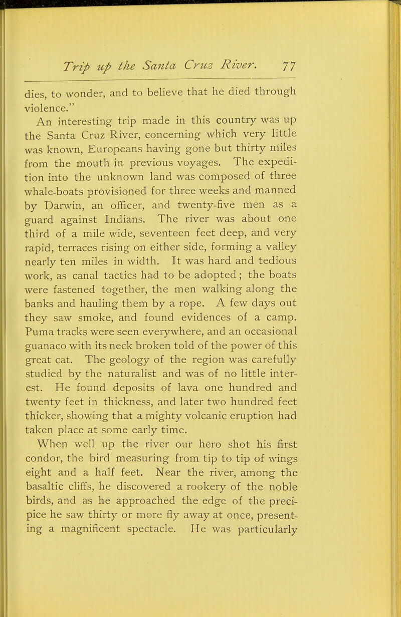 dies, to wonder, and to believe that he died through violence. An interesting trip made in this country was up the Santa Cruz River, concerning which very little was known, Europeans having gone but thirty miles from the mouth in previous voyages. The expedi- tion into the unknown land was composed of three whale-boats provisioned for three weeks and manned by Darwin, an officer, and twenty-five men as a guard against Indians. The river was about one third of a mile wide, seventeen feet deep, and very rapid, terraces rising on either side, forming a valley nearly ten miles in width. It was hard and tedious work, as canal tactics had to be adopted ; the boats were fastened together, the men walking along the banks and hauling them by a rope. A few days out they saw smoke, and found evidences of a camp. Puma tracks were seen eveiywhere, and an occasional guanaco with its neck broken told of the power of this great cat. The geology of the region was carefully studied by the naturalist and was of no little inter- est. He found deposits of lava one hundred and twenty feet in thickness, and later two hundred feet thicker, showing that a mighty volcanic eruption had taken place at some early time. When well up the river our hero shot his first condor, the bird measuring from tip to tip of wings eight and a half feet. Near the river, among the basaltic cliffs, he discovered a rookery of the noble birds, and as he approached the edge of the preci- pice he saw thirty or more fly away at once, present- ing a magnificent spectacle. He was particularly