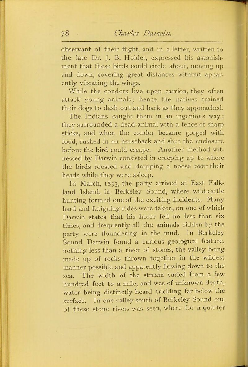observant of their flight, and in a letter, written to the late Dr. J. B. Holder, expressed his astonish- ment that these birds could circle about, moving up and down, covering great distances without appar- ently vibrating the wings. While the condors live upon carrion, they often attack young animals; hence the natives trained their dogs to dash out and bark as they approached. The Indians caught them in an ingenious way: they surrounded a dead animal with a fence of sharp sticks, and when the condor became gorged with food, rushed in on horseback and shut the enclosure before the bird could escape. Another method wit- nessed by Darwin consisted in creeping up to where the birds roosted and dropping a noose over their heads while they were asleep. In March, 1833, the party arrived at East Falk- land Island, in Berkeley Sound, where wild-cattle hunting formed one of the exciting incidents. Many hard and fatiguing rides were taken, on one of which Darwin states that his horse fell no less than six times, and frequently all the animals ridden by the party were floundering in the mud. In Berkeley Sound Darwin found a curious geological feature, nothing less than a river of stones, the valley being made up of rocks thrown together in the wildest manner possible and apparently flowing down to the sea. The width of the stream varied from a few hundred feet to a mile, and was of unknown depth, water being distinctly heard trickling far below the surface. In one valley south of Berkeley Sound one of these stone rivers was seen, where for a quarter