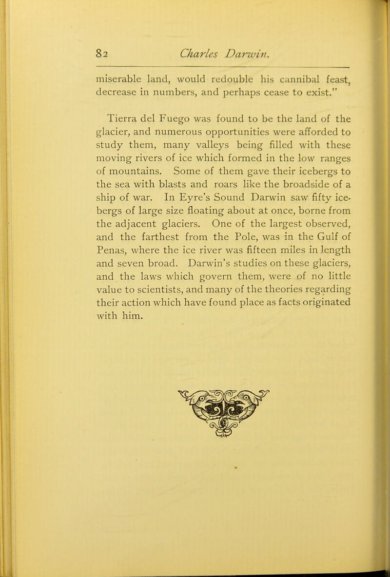miserable land, would redouble his cannibal feast, decrease in numbers, and perhaps cease to exist. Tierra del Fuego was found to be the land of the glacier, and numerous opportunities were afforded to study them, many valleys being filled with these moving rivers of ice which formed in the low ranges of mountains. Some of them gave their icebergs to the sea with blasts and roars like the broadside of a ship of war. In Eyre's Sound Darwin saw fifty ice- bergs of large size floating about at once, borne from the adjacent glaciers. One of the largest observed, and the farthest from the Pole, was in the Gulf of Penas, where the ice river was fifteen miles in length and seven broad. Darwin's studies on these glaciers, and the laws which govern them, were of no little value to scientists, and many of the theories regarding their action which have found place as facts originated with him.