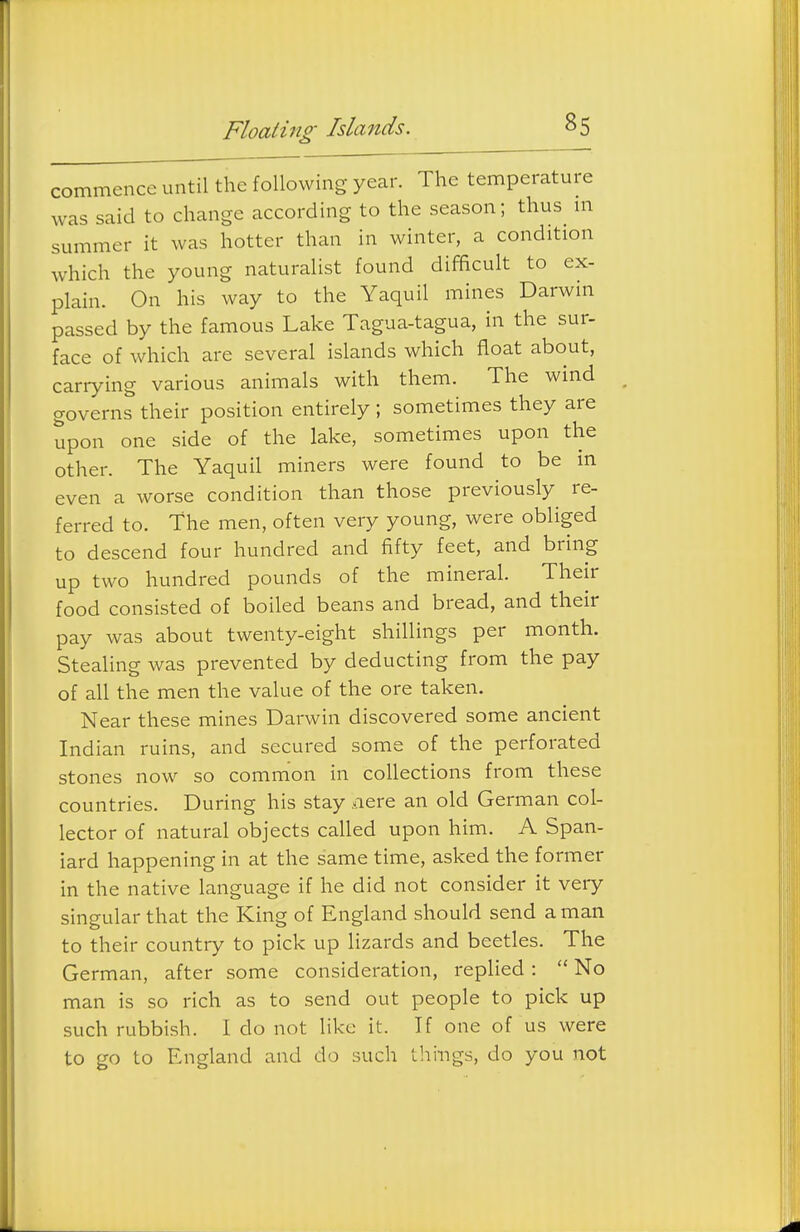 commence until the following year. The temperature was said to change according to the season; thus m summer it was hotter than in winter, a condition which the young naturalist found difficult to ex- plain. On his way to the Yaquil mines Darwin passed by the famous Lake Tagua-tagua, in the sur- face of which are several islands which float about, carrying various animals with them. The wind governs their position entirely ; sometimes they are upon one side of the lake, sometimes upon the other. The Yaquil miners were found to be in even a worse condition than those previously re- ferred to. the men, often very young, were obliged to descend four hundred and fifty feet, and bring up two hundred pounds of the mineral. Their food consisted of boiled beans and bread, and their pay was about twenty-eight shillings per month. Stealing was prevented by deducting from the pay of all the men the value of the ore taken. Near these mines Darwin discovered some ancient Indian ruins, and secured some of the perforated stones now so common in collections from these countries. During his stay -lere an old German col- lector of natural objects called upon him. A Span- iard happening in at the same time, asked the former in the native language if he did not consider it very singular that the King of England should send a man to their country to pick up Hzards and beetles. The German, after some consideration, replied :  No man is so rich as to send out people to pick up such rubbish. I do not like it. If one of us were to go to England and do such things, do you not