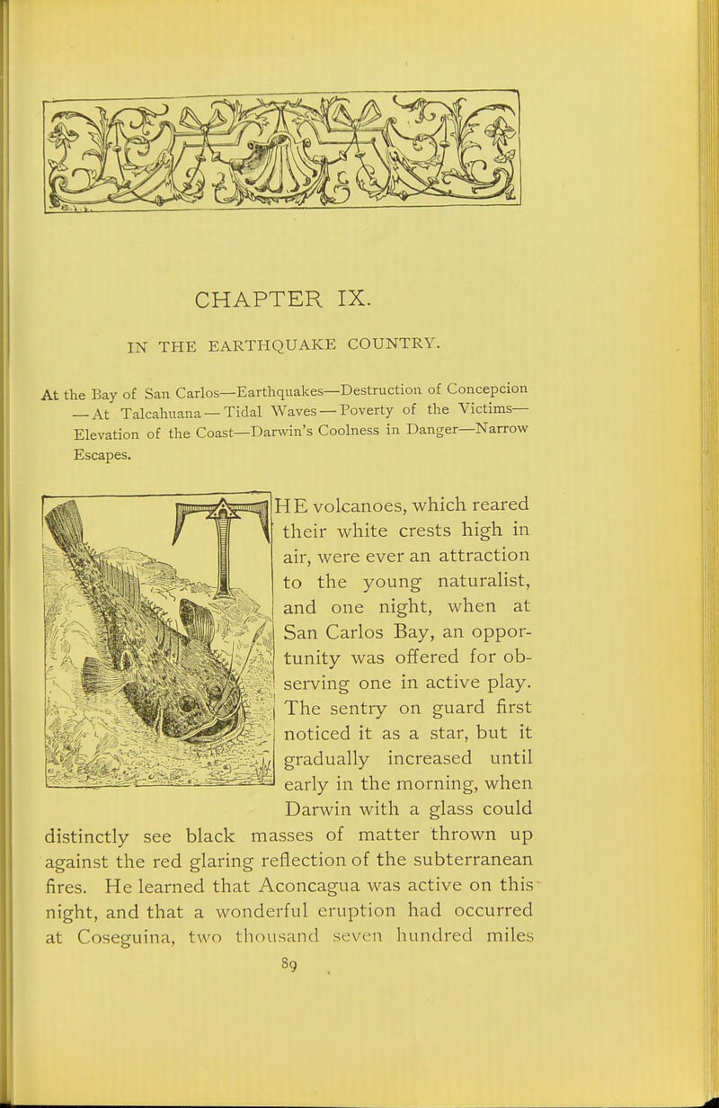 IN THE EARTHQUAKE COUNTRY. At the Bay of San Carlos—Earthquakes—Destruction of Concepcion — At Talcahuana—Tidal Waves — Poverty of the Victims- Elevation of the Coast—Darwin's Coolness in Danger—Narrow Escapes. ]HE volcanoes, which reared their white crests high in air, were ever an attraction to the young naturalist, and one night, when at San Carlos Bay, an oppor- tunity was offered for ob- serving one in active play. The sentry on guard first noticed it as a star, but it gradually increased until early in the morning, when Darwin with a glass could distinctly see black masses of matter thrown up against the red glaring reflection of the subterranean fires. He learned that Aconcagua was active on this night, and that a wonderful eruption had occurred at Coseguina, two thousand seven hundred miles