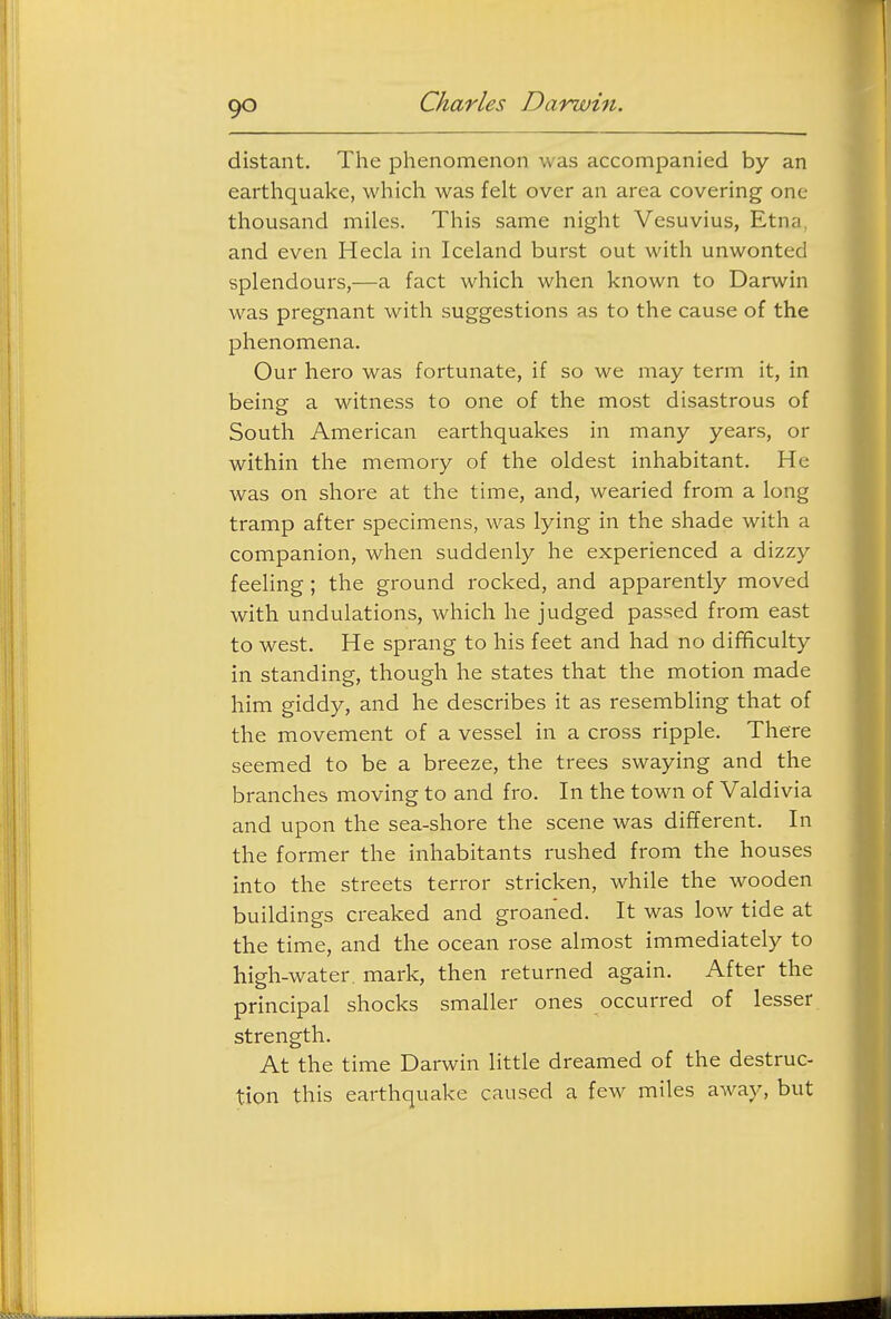 distant. The phenomenon was accompanied by an earthquake, which was felt over an area covering one thousand miles. This same night Vesuvius, Etna, and even Hecla in Iceland burst out with unwonted splendours,—a fact which when known to Darwin was pregnant with suggestions as to the cause of the phenomena. Our hero was fortunate, if so we may term it, in being a witness to one of the most disastrous of South American earthquakes in many years, or within the memory of the oldest inhabitant. He was on shore at the time, and, wearied from a long tramp after specimens, was lying in the shade with a companion, when suddenly he experienced a dizzy feeling; the ground rocked, and apparently moved with undulations, which he judged passed from east to west. He sprang to his feet and had no difficulty in standing, though he states that the motion made him giddy, and he describes it as resembling that of the movement of a vessel in a cross ripple. There seemed to be a breeze, the trees swaying and the branches moving to and fro. In the town of Valdivia and upon the sea-shore the scene was different. In the former the inhabitants rushed from the houses into the streets terror stricken, while the wooden buildings creaked and groaned. It was low tide at the time, and the ocean rose almost immediately to high-water, mark, then returned again. After the principal shocks smaller ones occurred of lesser strength. At the time Darwin little dreamed of the destruc- tion this earthquake caused a few miles away, but