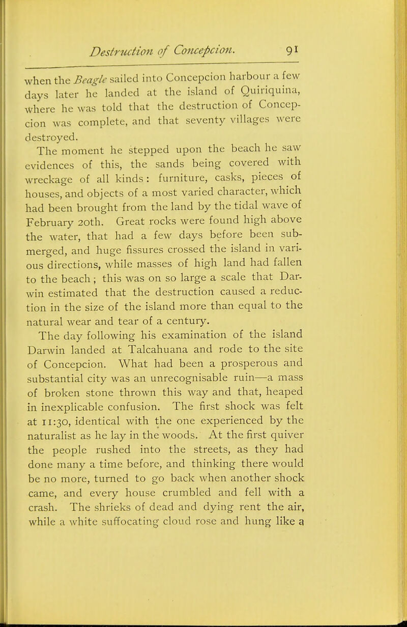 when the Beagle sailed into Concepcion harbour a few days later he landed at the island of Quiriquina, where he was told that the destruction of Concep- cion was complete, and that seventy villages were destroyed. The moment he stepped upon the beach he saw evidences of this, the sands being covered with wreckage of all kinds : furniture, casks, pieces of houses, and objects of a most varied character, which had been brought from the land by the tidal wave of February 20th. Great rocks were found high above the water, that had a few days before been sub- merged, and huge fissures crossed the island in vari- ous directions, while masses of high land had fallen to the beach; this was on so large a scale that Dar- win estimated that the destruction caused a reduc- tion in the size of the island more than equal to the natural wear and tear of a century. The day following his examination of the island Darwin landed at Talcahuana and rode to the site of Concepcion. What had been a prosperous and substantial city was an unrecognisable ruin—a mass of broken stone thrown this way and that, heaped in inexplicable confusion. The first shock was felt at 11:30, identical with the one experienced by the naturalist as he lay in the woods. At the first quiver the people rushed into the streets, as they had done many a time before, and thinking there would be no more, turned to go back when another shock came, and every house crumbled and fell with a crash. The shrieks of dead and dying rent the air, while a white suffocating cloud rose and hung like 9