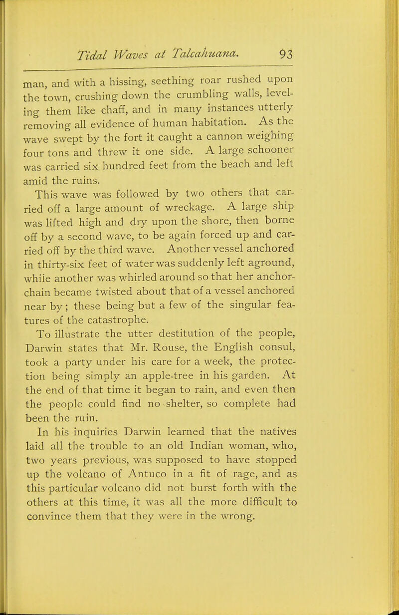 man, and with a hissing, seething roar rushed upon the town, crushing down the crumbUng walls, level- ing them like chaff, and in many instances utterly removing all evidence of human habitation. As the wave swept by the fort it caught a cannon weighing four tons and threw it one side. A large schooner was carried six hundred feet from the beach and left amid the ruins. This wave was followed by two others that car- ried off a large amount of wreckage. A large ship was lifted high and dry upon the shore, then borne off by a second wave, to be again forced up and car- ried off by the third wave. Another vessel anchored in thirty-six feet of water was suddenly left aground, while another was whirled around so that her anchor- chain became twisted about that of a vessel anchored near by; these being but a few of the singular fea- tures of the catastrophe. To illustrate the utter destitution of the people, Darwin states that Mr. Rouse, the English consul, took a party under his care for a week, the protec- tion being simply an apple-tree in his garden. At the end of that time it began to rain, and even then the people could find no shelter, so complete had been the ruin. In his inquiries Darwin learned that the natives laid all the trouble to an old Indian woman, who, two years previous, was supposed to have stopped up the volcano of Antuco in a fit of rage, and as this particular volcano did not burst forth with the others at this time, it was all the more difficult to convince them that they were in the wrong.