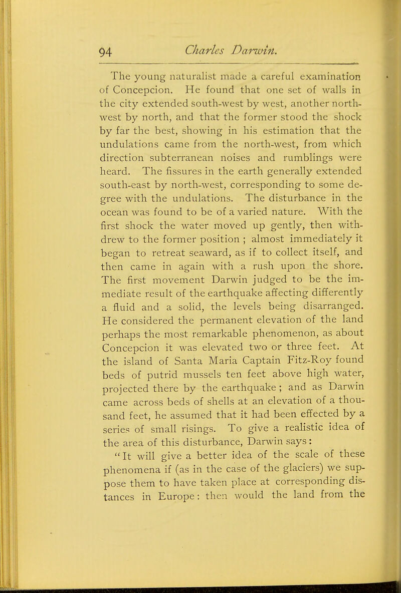 The young naturalist made a careful examination of Concepcion. He found that one set of walls in the city extended south-west by west, another north- west by north, and that the former stood the shock by far the best, showing in his estimation that the undulations came from the north-west, from which direction subterranean noises and rumblings were heard. The fissures in the earth generally extended south-east by north-west, corresponding to some de- gree with the undulations. The disturbance in the ocean was found to be of a varied nature. With the first shock the water moved up gently, then with- drew to the former position ; almost immediately it began to retreat seaward, as if to collect itself, and then came in again with a rush upon the shore. The first movement Darwin judged to be the im- mediate result of the earthquake affecting differently a fluid and a soHd, the levels being disarranged. He considered the permanent elevation of the land perhaps the most remarkable phenomenon, as about Concepcion it was elevated two or three feet. At the island of Santa Maria Captain Fitz-Roy found beds of putrid mussels ten feet above high water, projected there by the earthquake ; and as Darwin came across beds of shells at an elevation of a thou- sand feet, he assumed that it had been effected by a series of small risings. To give a realistic idea of the area of this disturbance, Darwin says:  It will give a better idea of the scale of these phenomena if (as in the case of the glaciers) we sup- pose them to have taken place at corresponding dis- tances in Europe: then would the land from the