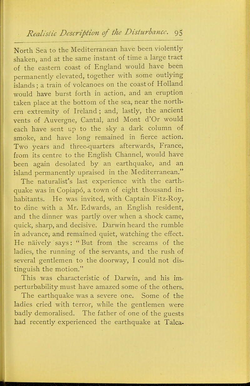 North Sea to the Mediterranean have been violently shaken, and at the same instant of time a large tract of the eastern coast of England would have been permanently elevated, together with some outlying islands; a train of volcanoes on the coast of Holland would have burst forth in action, and an eruption taken place at the bottom of the sea, near the north- ern extremity of Ireland ; and, lastly, the ancient vents of Auvergne, Cantal, and Mont d'Or would each have sent up to the sky a dark column of smoke, and have long remained in fierce action. Two years and three-quarters afterwards, France, from its centre to the English Channel, would have been again desolated by an earthquake, and an island permanently upraised in the Mediterranean. The naturalist's last experience with the earth- quake was in Copiapo, a town of eight thousand in- habitants. He was invited, with Captain Fitz-Roy, to dine with a Mr. Edwards, an English resident, and the dinner was partly over when a shock came, quick, sharp, and decisive. Darwin heard the rumble in advance, and remained quiet, watching the effect. He naively says: But from the screams of the ladies, the running of the servants, and the rush of several gentlemen to the doorway, I could not dis- tinguish the motion. This was characteristic of Darwin, and his im- perturbability must have amazed some of the others. The earthquake was a severe one. Some of the ladies cried with terror, while the gentlemen were badly demoralised. The father of one of the guests had recently experienced the earthquake at Talca-