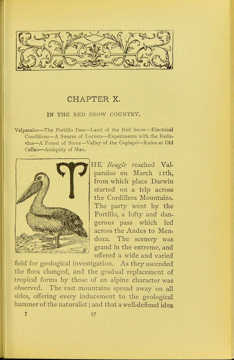 CHAPTER X. IN THE RED SNOW COUNTRY. Valparaiso—The Portillo Pass—Land of the Red Snow—Electrical Conditions—A Swarm of Locusts—Experiments with the Redu- vius—A Forest of Stone—Valley of the Copiapo—Ruins at Old Callao—Antiquity of Man. HE Beagle reached Val- paraiso on March nth, from which place Darwin started on a trip across the Cordillera Mountains. The party went by the Portillo, a lofty and dan- gerous pass which led across the Andes to Men- doza. The scenery was grand in the extreme, and offered a wide and varied field for geological investigation. As they ascended the flora changed, and the gradual replacement of tropical forms by those of an alpine character was observed. The vast mountains spread away on all sides, offering every inducement to the geological hammer of the naturalist; and that a well-defined idea