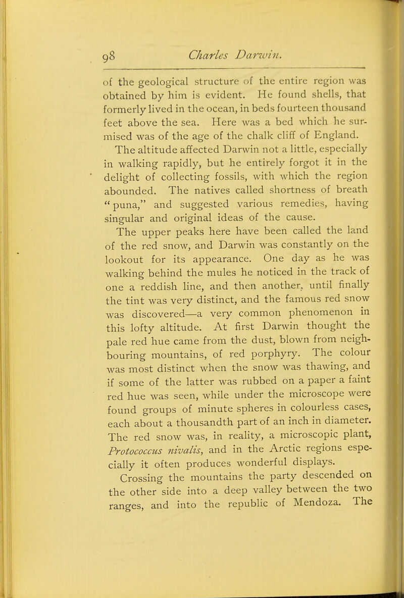 of the geological structure of the entire region was obtained by him is evident. He found shells, that formerly lived in the ocean, in beds fourteen thousand feet above the sea. Here was a bed which he sur- mised was of the age of the chalk cliff of England. The altitude affected Darwin not a little, especially in walking rapidly, but he entirely forgot it in the delight of collecting fossils, with which the region abounded. The natives called shortness of breath  puna, and suggested various remedies, having singular and original ideas of the cause. The upper peaks here have been called the land of the red snow, and Darwin was constantly on the lookout for its appearance. One day as he was walking behind the mules he noticed in the track of one a reddish line, and then another, until finally the tint was very distinct, and the famous red snow was discovered—a very common phenomenon in this lofty altitude. At first Darwin thought the pale red hue came from the dust, blown from neigh- bouring mountains, of red porphyry. The colour was most distinct when the snow was thawing, and if some of the latter was rubbed on a paper a faint red hue was seen, while under the microscope were found groups of minute spheres in colourless cases, each about a thousandth part of an inch in diameter. The red snow was, in reality, a microscopic plant, Protococcus nivalis, and in the Arctic regions espe- cially it often produces wonderful displays. Crossing the mountains the party descended on the other side into a deep valley between the two ranges, and into the republic of Mendoza. The