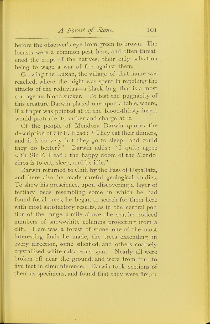 A Forest of Stone. lOI before the observer's eye from green to brown. The locusts were a common pest here, and often threat- ened the crops of the natives, their only salvation being to wage a war of fire against them. Crossing the Luxan, the village of that name was reached, where the night was spent in repelling the attacks of the reduvius—a black bug that is a most courageous blood-sucker. To test the pugnacity of this creature Darwin placed one upon a table, where, if a finger was pointed at it, the blood-thirsty insect would protrude its sucker and charge at it. Of the people of Mendoza Darwin quotes the description of Sir F. Head :  They eat their dinners, and it is so very hot they go to sleep—and could they do better? Darwin adds: I quite agree with Sir F. Head : the happy doom of the Mendo- zinos is to eat, sleep, and be idle. Darwin returned to Chili by the Pass of Uspallata, and here also he made careful geological studies. To show his prescience, upon discovering a layer of tertiary beds resembling some in which he had found fossil trees, he began to search for them here with most satisfactory results, as in the central por- tion of the range, a mile above the sea, he noticed numbers of snow-white columns projecting from a cliff. Here was a forest of stone, one of the most interesting finds he made, the trees extending in every direction, some silicified, and others coarsely crystallised white calcareous spar. Nearly all were broken off near the ground, and were from four to five feet in circumference. Darwin took sections of them as specimens, and found that they were firs, or