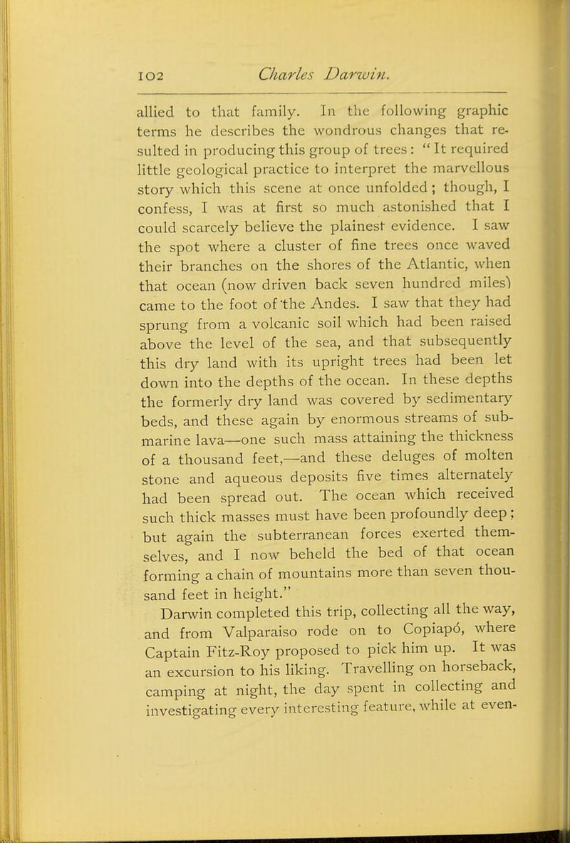 allied to that family. In the following graphic terms he describes the wondrous changes that re- sulted in producing this group of trees:  It required little geological practice to interpret the marvellous story which this scene at once unfolded; though, I confess, I was at first so much astonished that I could scarcely believe the plainest evidence. I saw the spot where a cluster of fine trees once waved their branches on the shores of the Atlantic, when that ocean (now driven back seven hundred miles') came to the foot of the Andes. I saw that they had sprung from a volcanic soil which had been raised above the level of the sea, and that subsequently this dry land with its upright trees had been let down into the depths of the ocean. In these depths the formerly dry land was covered by sedimentary beds, and these again by enormous streams of sub- marine lava—one such mass attaining the thickness of a thousand feet,—and these deluges of molten stone and aqueous deposits five times alternately had been spread out. The ocean which received such thick masses must have been profoundly deep; but again the subterranean forces exerted them- selves, and I now beheld the bed of that ocean forming a chain of mountains more than seven thou- sand feet in height. Darwin completed this trip, collecting all the way, and from Valparaiso rode on to Copiapo, where Captain Fitz-Roy proposed to pick him up. It was an excursion to his liking. Travelling on horseback, camping at night, the day spent in collecting and investigating every interesting feature, while at even-